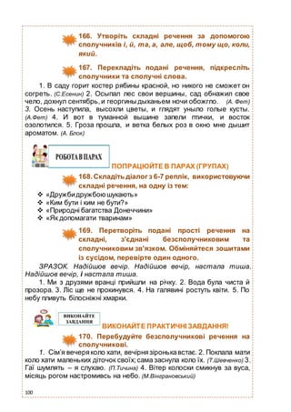 100
166. Утворіть складні речення за допомогою
сполучників і, й, та, а, але, щоб, тому що, коли,
який.
167. Перекладіть подані речення, підкресліть
сполучники та сполучні слова.
1. В саду горит костер рябины красной, но никого не сможет он
согреть. (С.Есенин) 2. Осыпал лес свои вершины, сад обнажил свое
чело, дохнул сентябрь,и георгины дыханьем ночи обожгло. (А. Фет)
3. Осень наступила, высохли цветы, и глядят уныло голые кусты.
(А.Фет) 4. И вот в туманной вышине запели птички, и восток
озолотился. 5. Гроза прошла, и ветка белых роз в окно мне дышит
ароматом. (А. Блок)
ПОПРАЦЮЙТЕ В ПАРАХ (ГРУПАХ)
168.Складіть діалог з 6-7 реплік, використовуючи
складні речення, на одну із тем:
 «Дружбидружбою шукають»
 «Ким бути і ким не бути?»
 «Природні багатства Донеччини»
 «Як допомагати тваринам»
169. Перетворіть подані прості речення на
складні, з'єднані безсполучниковим та
сполучниковим зв'язком. Обміняйтеся зошитами
із сусідом, перевірте один одного.
ЗРАЗОК. Надійшов вечір. Надійшов вечір, настала тиша.
Надійшов вечір, і настала тиша.
1. Ми з друзями вранці прийшли на річку. 2. Вода була чиста й
прозора. 3. Ліс ще не прокинувся. 4. На галявині ростуть квіти. 5. По
небу пливуть білосніжні хмарки.
ВИКОНАЙТЕ ПРАКТИЧНІ ЗАВДАННЯ!
170. Перебудуйте безсполучникові речення на
сполучникові.
1. Сім’я вечеряколо хати, вечірнязіронькавстає. 2. Поклала мати
коло хати маленьких діточок своїх;сама заснула коло їх. (Т.Шевченко) 3.
Гаї шумлять – я слухаю. (П.Тичина) 4. Вітер колоски смикнув за вуса,
місяць рогом настромивсь на небо. (М.Вінграновський)
 