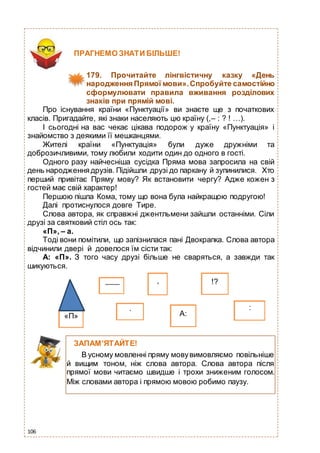 106
А:
:.
Про існування країни «Пунктуації» ви знаєте ще з початкових
класів. Пригадайте, які знаки населяють цю країну (,– : ? ! …).
І сьогодні на вас чекає цікава подорож у країну «Пунктуація» і
знайомство з деякими її мешканцями.
Жителі країни «Пунктуація» були дуже дружніми та
доброзичливими, тому любили ходити один до одного в гості.
Одного разу найчесніша сусідка Пряма мова запросила на свій
день народженнядрузів. Підійшли друзі до паркану й зупинилися. Хто
перший привітає Пряму мову? Як встановити чергу? Адже кожен з
гостей має свій характер!
Першою пішла Кома, тому що вона була найкращою подругою!
Далі протиснулося довге Тире.
Слова автора, як справжні джентльмени зайшли останніми. Сіли
друзі за святковий стіл ось так:
«П», – а.
Тоді вони помітили, що запізнилася пані Двокрапка. Слова автора
відчинили двері й довелося їм сісти так:
А: «П». З того часу друзі більше не сваряться, а завжди так
шикуються.
ПРАГНЕМО ЗНАТИ БІЛЬШЕ!
179. Прочитайте лінгвістичну казку «День
народження Прямої мови».Спробуйте самостійно
сформулювати правила вживання розділових
знаків при прямій мові.
«П»
, !?
ЗАПАМ’ЯТАЙТЕ!
В усному мовленні пряму мовувимовляємо повільніше
й вищим тоном, ніж слова автора. Слова автора після
прямої мови читаємо швидше і трохи зниженим голосом.
Між словами автора і прямою мовою робимо паузу.
 
