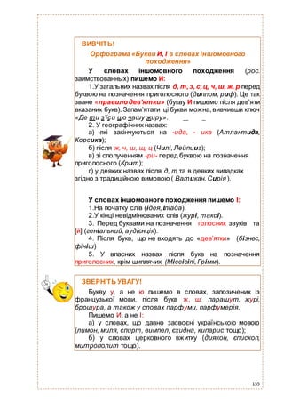 155
ВИВЧІТЬ!
Орфограма «Букви И, І в словах іншомовного
походження»
У словах іншомовного походження (рос.
заимствованных) пишемо И:
1.У загальних назвах після д, т,з, с,ц, ч, ш, ж, р перед
буквою на позначення приголосного (диплом, риф). Це так
зване «правилодев’ятки» (букву И пишемо після дев’яти
вказаних букв). Запам’ятати ці букви можна,вивчивши ключ
«Де ти з’їси цю чашу жиру».
2. У географічнихназвах:
а) які закінчуються на -ида, - ика (Атлантида,
Корсика);
б) після ж, ч, ш, щ, ц (Чилі,Лейпциг);
в) зі сполученням -ри- перед буквою на позначення
приголосного (Крит);
г) у деяких назвах після д, т та в деяких випадках
згідно з традиційною вимовою ( Ватикан,Сирія ).
У словах іншомовного походження пишемо І:
1.На початку слів (ідея,Іліада).
2.У кінці невідмінюваних слів (журі, таксі).
3. Перед буквами на позначення голосних звуків та
[й] (геніальний,аудієнція).
4. Після букв, що не входять до «дев’ятки» (бізнес,
фініш)
5. У власних назвах після букв на позначення
приголосних, крім шиплячих (Міссісіпі,Грімм).
ЗВЕРНІТЬ УВАГУ!
Букву у, а не ю пишемо в словах, запозичених із
французької мови, після букв ж, ш: парашут, журі,
брошура, а також у словах парфуми, парфумерія.
Пишемо И, а не І:
а) у словах, що давно засвоєні українською мовою
(лимон, миля, спирт, вимпел, єхидна, кипарис тощо);
б) у словах церковного вжитку (диякон, єпископ,
митрополит тощо).
 
