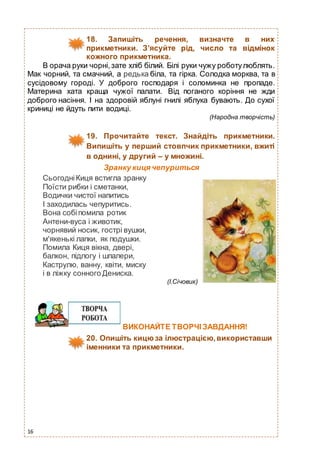 16
18. Запишіть речення, визначте в них
прикметники. З’ясуйте рід, число та відмінок
кожного прикметника.
В орача руки чорні,зате хліб білий. Білі руки чужу роботулюблять.
Мак чорний, та смачний, а редька біла, та гірка. Солодка морква, та в
сусідовому городі. У доброго господаря і соломинка не пропаде.
Материна хата краща чужої палати. Від поганого коріння не жди
доброго насіння. І на здоровій яблуні гнилі яблука бувають. До сухої
криниці не йдуть пити водиці.
(Народна творчість)
19. Прочитайте текст. Знайдіть прикметники.
Випишіть у перший стовпчик прикметники, вжиті
в однині, у другий – у множині.
Зранку кицячепуриться
СьогодніКиця встигла зранку
Поїсти рибки і сметанки,
Водички чистої напитись
І заходилась чепуритись.
Вона собіпомила ротик
Антени-вуса і животик,
чорнявий носик, гострі вушки,
м'якенькі лапки, як подушки.
Помила Киця вікна, двері,
балкон, підлогу і шпалери,
Каструлю, ванну, квіти, миску
і в ліжку сонного Дениска.
(І.Січовик)
ВИКОНАЙТЕ ТВОРЧІ ЗАВДАННЯ!
20. Опишіть кицюза ілюстрацією,використавши
іменники та прикметники.
 