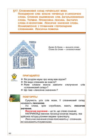162
§17. СЛОВНИКОВИЙ СКЛАД УКРАЇНСЬКОЇ МОВИ.
ПОХОДЖЕННЯ СЛІВ: ВЛАСНЕ УКРАЇНСЬКІ Й ЗАПОЗИЧЕНІ
СЛОВА. СЛОВНИК ІНШОМОВНИХ СЛІВ. ЗАГАЛЬНОВЖИВАНІ
СЛОВА. ТЕРМІНИ. ПРОФЕСІЙНА ЛЕКСИКА. ЗАСТАРІЛІ
СЛОВА Й НЕОЛОГІЗМИ. ЛЕКСИЧНЕ ЗНАЧЕННЯ СЛОВА.
ОЗНАЙОМЛЕННЯ З ТЛУМАЧНИМ І ПЕРЕКЛАДНИМ
СЛОВНИКАМИ. ЛЕКСИЧНА ПОМИЛКА
Буква до букви — виникло слово.
Слово до слова — склалася мова!
ПРИГАДАЙТЕ!
 Які розділи науки про мову вам відомі?
 Які види словників ви знаєте?
 Яким словом можна замінити сполучення слів
«словниковий склад»?
 Що таке «лексичне значення»?
ПОВТОРІТЬ!
Сукупність усіх слів мови, її словниковий склад
називають лексикою.
Усі слова, крім службових, мають лексичне
значення.
Лексичне значення – це те, що слово означає.
НАПРИКЛАД: іменник пасажир означає людину, яка
здійснює поїздку різними видами транспорту.
Лексичне значення слова пояснюють у словниках,
які називаютьтлумачними.
 