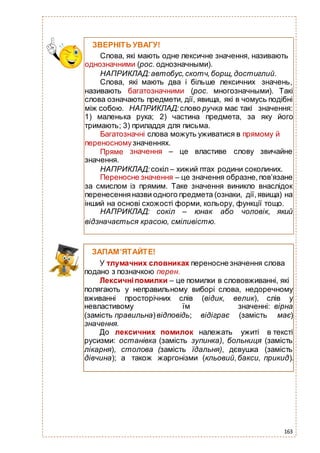 163
ЗВЕРНІТЬ УВАГУ!
Слова, які мають одне лексичне значення, називають
однозначними (рос. однозначными).
НАПРИКЛАД:автобус,скотч,борщ,достиглий.
Слова, які мають два і більше лексичних значень,
називають багатозначними (рос. многозначными). Такі
слова означають предмети, дії, явища, які в чомусь подібні
між собою. НАПРИКЛАД: слово ручка має такі значення:
1) маленька рука; 2) частина предмета, за яку його
тримають; 3) приладдя для письма.
Багатозначні слова можуть уживатися в прямому й
переносномузначеннях.
Пряме
значення.
значення – це властиве слову звичайне
НАПРИКЛАД: сокіл – хижий птах родини соколиних.
Переносне значення – це значення образне,пов’язане
за смислом із прямим. Таке значення виникло внаслідок
перенесенняназви одного предмета (ознаки, дії,явища) на
інший на основі схожості форми, кольору, функції тощо.
НАПРИКЛАД: сокіл – юнак або чоловік, який
відзначається красою, сміливістю.
ЗАПАМ’ЯТАЙТЕ!
У тлумачних словниках переносне значення слова
подано з позначкою перен.
Лексичніпомилки – це помилки в слововживанні, які
полягають у неправильному виборі слова, недоречному
вживанні просторічних слів (відик, велик), слів у
невластивому їм значенні: вірна
(замість правильна)відповідь; відіграє (замість має)
значення.
До лексичних помилок належать ужиті в тексті
русизми: останівка (замість зупинка), больниця (замість
лікарня), столова (замість їдальня), дєвушка (замість
дівчина); а також жаргонізми (кльовий,бакси, прикид).
 