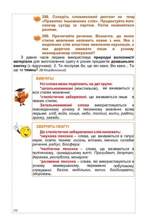 172
288. Складіть словниковий диктант на тему
«Правопис іншомовних слів». Продиктуйте його
своєму сусіду за партою. Потім поміняйтеся
ролями.
289. Прочитайте речення. Визначте, до якого
стилю мовлення належить кожне з них. Яке з
виділених слів властиве мовленню науковців, а
яке доречно вживати лише в усному
невимушеному спілкуванні?
З давніх часів людина використовує природні волокнисті
матеріали для виготовлення одягу й різних предметів домашнього
вжитку (з підручника). 2. Ти послухав би, що він каже. Він каже... Та
що ти тямиш? (М.Коцюбинський)
ВИВЧІТЬ!
Усі слова мови поділяють на дві групи:
*загальновживані (міжстильові),
всіх стилях мовлення;
які вживаються у
*стилістично забарвлені, що вживаються лише в
певних стилях.
Загальновживані слова використовуються в
повсякденному усному й писемному мовленні всіма
людьми: хліб, вода, сонце, небо, теплий, жити, радіти,
зранку, завжди.
ЗВЕРНІТЬ УВАГУ!
До стилістично забарвлених слів належать:
*наукова лексика – слова, що вживаються в галузі
науки, освіти, техніки: кисень, вітамін, іменник, складне
речення, радіус, біосфера;
*політична лексика – слова, що вживаються в
політичному, громадському житті: Президент, депутат,
держава, республіка, монархія;
*розмовна лексика – слова, які використовуються в
усному невимушеному, переважно
спілкуванні:
здоровань.
базіка,
побутовому
мобільник, велик, байдикувати,
 