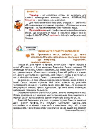 175
ВИКОНАЙТЕ ПРАКТИЧНІ ЗАВДАННЯ!
296. Прочитайте текст, доберіть до нього
заголовок.Спишіть, вставляючи пропущенібукви
(де потрібно). Підкресліть
професіоналізми.
Перша оп…рна партія на профе…сійній сцені – партія Герцога в
опері «Ріголетто» – була виконана Анатолієм Солов…яненком 22
листопада 1963 року. Стало зрозумілим, що співак здатний збагатити
оп…рне мистецтво. Саме з цього моменту Анатолій увійшов в історію
оп…рного мистецтва як «шахтарс…кий герцог». Перші в його жит…і
гастролі відбулися саме в Донец…ку наприкінці 1963 року.
За виконан…я пісні «Підмосковні вечори» Солов…йова-Сєдого в
Італії Солов…яненко отримав 160 тисяч голосів від учасників
телевізійного конкурсу «Неаполь проти всіх». Це прив…ло до значної
популярності співака, преса відзначила, що його тенор відповідає
найкращим традиціям бельканто.
Окремоюсторінкоює творчість Солов…яненкав камерномужанрі.
Співак зізнавався, що камерне мистецтво навчило його знаходити в
мелодії безліч тонких відтінків для поглибленого вияву почут…ів.
Анатолій Борисович усе жит…я демонстрував блискучі вокальні
дані, високу профес…ійну культуру. Мистецтво «донец…кого
соловейка» – це вічний пошук себе в навколишн…ому світі, пошук
прекрасного.Таким було естетичне й етичне кредо видатного співака!
(За книгою «Постаті»)
ВИВЧІТЬ!
Терміни – це спеціальні слова, які вживають для
точного найменування наукових понять. НАПРИКЛАД:
біологічні – адаптація, ген, еволюція.
Для пояснення термінів існують спеціальні словники:
«Словник літературознавчих термінів»,«Словник медичних
термінів», «Словник математичних термінів» тощо.
Професійними (рос.профессиональными)називають
слова, що вживаються лише в мовленні людей певної
професії. НАПРИКЛАД: медичні – ін’єкція, амбулаторний,
діагноз.
 