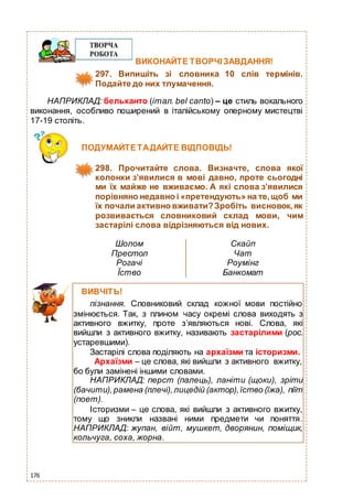 176
ВИКОНАЙТЕ ТВОРЧІЗАВДАННЯ!
297. Випишіть зі словника 10 слів термінів.
Подайте до них тлумачення.
НАПРИКЛАД: бельканто (італ. bel canto) – це стиль вокального
виконання, особливо поширений в італійському оперному мистецтві
17-19 століть.
ПОДУМАЙТЕТАДАЙТЕ ВІДПОВІДЬ!
298. Прочитайте слова. Визначте, слова якої
колонки з’явилися в мові давно, проте сьогодні
ми їх майже не вживаємо. А які слова з’явилися
порівняно недавно і «претендують» на те,щоб ми
їх почали активно вживати?Зробіть висновок,як
розвивається словниковий склад мови, чим
застарілі слова відрізняються від нових.
Шолом
Престол
Рогачі
Їство
Скайп
Чат
Роумінг
Банкомат
ВИВЧІТЬ!
пізнання. Словниковий склад кожної мови постійно
змінюється. Так, з плином часу окремі слова виходять з
активного вжитку, проте з’являються нові. Слова, які
вийшли з активного вжитку, називають застарілими (рос.
устаревшими).
Застарілі слова поділяють на архаїзми та історизми.
Архаїзми – це слова, які вийшли з активного вжитку,
бо були замінені іншими словами.
НАПРИКЛАД: перст (палець), ланіти (щоки), зріти
(бачити),рамена (плечі),лицедій (актор),їство (їжа), піїт
(поет).
Історизми – це слова, які вийшли з активного вжитку,
тому що зникли названі ними предмети чи поняття.
НАПРИКЛАД: жупан, війт, мушкет, дворянин, поміщик,
кольчуга, соха, жорна.
 