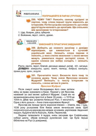 177
ПОПРАЦЮЙТЕ В ПАРАХ (ГРУПАХ)
299. ЧОМУ ТАК? Поясніть своєму сусідові за
партою, чому слова першої групи відносять до
історизмів.Потім сусід має вамдовести,що слова
другоїгрупи належать до архаїзмів. Що спільного
між архаїзмами та історизмами?
1. Цар, боярин, діжа, губернія.
2. Войовник, перст, злото, древо.
ВИКОНАЙТЕ ПРАКТИЧНІ ЗАВДАННЯ!
300. Доберіть до кожного архаїзму з довідки
відповідник, що вживається в сучасній
українській мові. Запишіть слова парами й
поясніть, у яких стилях мовлення і з якою метою
можуть уживатися подані застарілі слова. З
одним словом (на вибір) складіть і запишіть
речення.
Ректи, ланіти, перст, благий, десниця, вакації, ратай, піїт, зигзиця.
ДОВІДКА: говорити, щоки, поет, палець, добрий, канікули,
права рука, орач, зозуля.
301. Прочитайте текст. Визначте його тему та
основну думку. Чому князя Ярослава назвали
Мудрим? Випишіть із тексту історизми та
поясніть, з якою метою їх ужито.
Ярослав Мудрий
Після смерті князя Володимира його сини затіяли
війну за право князювати в Києві. Переміг у ній Ярослав,
названий за свої великі здібності Мудрим. Сидів він на
великокнязівському престолі в Києві 35 років – з 1019 до
1054-го. Дбав про розвиток Київської Русі, її могутність.
Одна з його доньок – Анна стала королевою Франції.
Ярослав вів походи проти ворожих племен – ятвягів, ямь і чудь.
1036 року розгромив біля Києва хижих печенізьких ханів. Щоб
охороняти руськудержавувід нападів кочовиків, укріплював південний
кордон, будуючи міста Корсунь, Канів, Переяслав.
Людина талановита й мудра, князь заснував при Софійському
соборі школу, зібрав колекцію рукописних книг. Це була перша
бібліотека на Русі (з довідника).
 