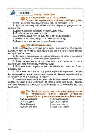 194
ЛІНГВІСТИЧНА ГРА
332. Лінгвістична гра «Третє зайве».
Закресліть «третє зайве»,відповідь обґрунтуйте.
1. Птах високого польоту, велика риба, не покладати рук;
2. Бути на сьомому небі, обминати гострі кути, як удруге на світ
народитися;
3. Давати хропака, накивати п’ятами, дати тягу;
4. Сон бере, носом клює, хоч ріж;
5. Анітелень, намотати на вус, мов у рот води набрати;
6. Викинути з голови, напустити пихи, дерти кирпу;
7. Давати наганяй, витикати носа, брати в шори.
333. «Відгадай,що це»
1. На нього кидають слова і гроші, коли їх не цінують; його радять
шукати у полі, коли хтось безслідно зник; він є в голові легковажної,
несерйозної людини.
2. Через них пролітають, як через отвір;вони не квіти, а в'януть; їх
розвішують, як білизну, особливо дуже довірливі.
3. Ним можна клювати, як дзьобом; його задирають, коли
зазнаються; його можна всунути будь-куди.
4. Його можна нагострити, як ніж; схожий він на лопату, особливо
в балакучих.
5. Він коневі не товариш і дружній череді не страшний; скільки
його не годуй, він усе у ліс дивиться; інколи він буває в овечій шкурі; як
його боятися, то в ліс краще не ходити.
6. Ними можнакосити й відкривати їх; їм можнане вірити та навіть
колоти їх; коли в них дивитися, то можна втрачати себе, бачити
смітинку й не помічати колоду; коли їх витріщити, то можнабагато чого
побачити.
334. Знайдіть у другому стовпчику продовження
до початкових частин (перший стовпчик)
прислів’їв та приказок,що виникли на Донеччині.
Вугільний пласт шахтарська їжа.
Хліб і вода – да харчі хороші.
Були би гроші щастя не дасть.
Вугілля рубаєм, а хліба не знаєм.
 
