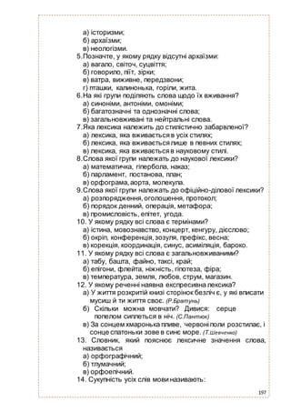 197
а) історизми;
б) архаїзми;
в) неологізми.
5.Позначте, у якому рядку відсутні архаїзми:
а) вагало, світоч, суцвіття;
б) говорило, піїт, зірки;
в) ватра, виживне, передзвони;
г) пташки, калинонька, горіли, жита.
6.На які групи поділяють слова щодо їх вживання?
а) синоніми, антоніми, омоніми;
б) багатозначні та однозначні слова;
в) загальновживані та нейтральні слова.
7.Яка лексика належить до стилістично забарвленої?
а) лексика, яка вживаєтьсяв усіх стилях;
б) лексика, яка вживаєтьсялише в певних стилях;
в) лексика, яка вживаєтьсяв науковому стилі.
8.Слова якої групи належать до наукової лексики?
а) математичка, гіпербола, наказ;
б) парламент, постанова, план;
в) орфограма,аорта, молекула.
9.Слова якої групи належать до офіційно-ділової лексики?
а) розпорядження,оголошення, протокол;
б) порядок денний, операція, метафора;
в) промисловість, епітет, угода.
10. У якому рядку всі слова є термінами?
а) істина, мовознавство, концерт, кенгуру, дієслово;
б) окріп, конференція,зозуля, префікс, весна;
в) корекція, координація, синус, асиміляція, бароко.
11. У якому рядку всі слова є загальновживаними?
а) табу, башта, файно, таксі, край;
б) епігони, флейта, ніжність, гіпотеза, фіра;
в) температура, земля, любов, струм, магазин.
12. У якому реченні наявна експресивна лексика?
а) У життя розкритій книзі сторінок безліч є, у які вписати
мусиш й ти життя своє. (Р.Братунь)
б) Скільки можна мовчати? Дивися: серце
попелом сиплеться в ніч. (С.Пантюк)
в) За сонцем хмаронька пливе, червоніполи розстилає, і
сонце спатоньки зове в синє море. (Т.Шевченко)
13. Словник, який пояснює лексичне значення слова,
називається
а) орфографічний;
б) тлумачний;
в) орфоепічний.
14. Сукупність усіх слів мовиназивають:
 