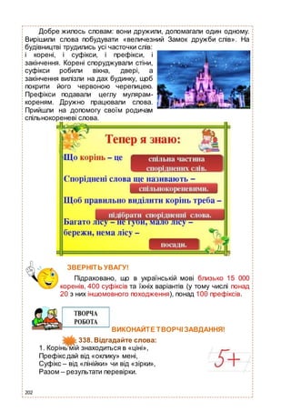 202
Добре жилось словам: вони дружили, допомагали один одному.
Вирішили слова побудувати «величезний Замок дружби слів». На
будівництві трудились усі часточки слів:
і корені, і суфікси, і префікси, і
закінчення. Корені споруджували стіни,
суфікси робили вікна, двері, а
закінчення вилізли на дах будинку, щоб
покрити його червоною черепицею.
Префікси подавали цеглу мулярам-
кореням. Дружно працювали слова.
Прийшли на допомогу своїм родичам
спільнокореневі слова.
ЗВЕРНІТЬ УВАГУ!
Підраховано, що в українській мові близько 15 000
коренів, 400 суфіксів та їхніх варіантів (у тому числі понад
20 з них іншомовного походження), понад 100 префіксів.
ВИКОНАЙТЕ ТВОРЧІ ЗАВДАННЯ!
338. Відгадайте слова:
1. Корінь мій знаходиться в «ціні»,
Префікс дай від «оклику» мені,
Суфікс – від «лінійки» чи від «зірки»,
Разом – результати перевірки.
 
