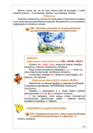 221
Бачить сонце, що, як не годи, ніколи всім не догодиш. І стало
сходити вчасно – ні на хвилину раніше, ні на хвилину пізніше.
Редактор
Андрійко склав казку,але він не знав правил написання складних
слів,тому припустивсядеяких помилок.Виправте їх і усно поясніть
орфограми в складних словах.
366. Напишіть казку про те, як дощ хотів усім
догодити, використовуючи складні слова.
Спекти, розпекти.
ПОДУМАЙТЕТАДАЙТЕ ВІДПОВІДЬ!
367. Подумайтей поясніть, чому в одному випадку
в префіксіпишемобуквуз, а в другому –с.
ВИВЧІТЬ!
Орфограма «написанняслівіз ПІВ-, НАПІВ-, ПОЛУ»
Слова з пів-, напів-, полу- пишуться разом: піввідра,
півгодини,півкуля,напівм’який,полудень.
Якщо слово починається буквами я, ю, є, ї, після пів-
слід ставити апостроф: пів’яблука,пів’юрти.
Із власними назвами пів- пишеться через дефіс: пів-
Європи, пів-Горлівки.
Орфограма «Букви З, С у префіксі З- (С-)»
Найчастіше на письмі префікс з- передаєтьсябуквою
з незалежно від вимови. НАПРИКЛАД:зжовкнути,
зчистити.
Префікс з- переходить в с- лише перед глухими
приголосними к, п, т, ф, х: сказати,списати.
У тих випадках, коли
сполученням приголосних
корінь
звуків
слова починається
і вимова важка,
вживаєтьсяпрефікс зі-: зібрати.
 