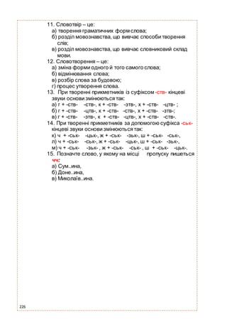 226
11. Словотвір – це:
а) творення граматичних форм слова;
б) розділ мовознавства, що вивчає способи творення
слів;
в) розділ мовознавства, що вивчає словниковий склад
мови.
12. Словотворення – це:
а) зміна форми одного й того самого слова;
б) відмінювання слова;
в) розбір слова за будовою;
г) процес утворення слова.
13. При творенні прикметників із суфіксом -ств- кінцеві
звуки основи змінюються так:
а) г + -ств- -ств-, к + -ств- -зтв-, х + -ств- -цтв- ;
б) г + -ств- -цтв-, к + -ств- -ств-, х + -ств- -зтв-;
в) г + -ств- -зтв-, к + -ств- -цтв-, х + -ств- -ств-.
14. При творенні прикметників за допомогою суфікса -ськ-
кінцеві звуки основи змінюються так:
к) ч + -ськ- -цьк-, ж + -ськ- -зьк-, ш + -ськ- -ськ-,
л) ч + -ськ- -ськ-, ж + -ськ- -цьк-, ш + -ськ- -зьк-,
м) ч + -ськ- -зьк- , ж + -ськ- -ськ- , ш + -ськ- -цьк-.
15. Позначте слово, у якому на місці пропуску пишеться
чч:
а) Сум..ина,
б) Доне..ина,
в) Миколаїв..ина.
 