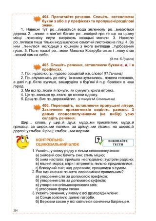 234
404. Прочитайте речення. Спишіть, вставляючи
букви з або с у префіксах та пропущені розділові
знаки.
1. Навесні тут ро…ливається вода зеленіють ро…виваються
дерева. 2. ..пливе в пам’яті багато ро…повідей про те що на цьому
місці ..поконвіку плуги виорюють козацькі могили. 3. Навколо
ро..ляглася тиша тільки іноді шелесне самотній листочок на гілці. 4. За
ним ..пинилася молодиця з кошиком з якого виглядав ..турбований
гусак. 5. Після нашої ро…мови Миколка Коструба ожив і ..нову став
..хожий сам на себе.
(З тв. Є.Гуцала)
405. Спишіть речення, вставляючи букви е, и, і в
префіксах.
1. Пр. .чудесно, пр..чудово розцвітай же,слово! (П.Тичина)
2. Пр..слухаючись до світу, їжачиха зупинилась, повела головою,
а далі п..р..бігла вулицю, зашаруділа в бур’яні й п..р..бралася в наш
город.
3. Ми всі пр..тихли й почули, як сумують крила вітряка.
4. Це пр..звисько пр..стало до коняки одразу.
5. Дощ пр..бив пр..дорожнійпил. (з творів М. Стельмаха)
406. Перепишіть, вставляючи пропущені літери.
Закінчення прикметників виділіть рамкою. 3
двома словосполученнями (на вибір) усно
складіть речення.
Щир… слово, у щир..й душі; мудр..ми прислів’ями; мудр..й
приказці; за широк..ми полями; за дрімуч..ми лісами; на широк..й
дорозі; у глибок..й річці; глибок…ми морями.
КОНТРОЛЬНО-
ОЦІНЮВАЛЬНИЙ БЛОК
1.Укажіть, у якому рядку є тільки словосполучення:
а) зимовий сон; бачить сни; спить міцно;
б) зима настала; прийшла несподівано; зустріли радісно;
в) міцний мороз;вітри і вітренята; пильно придивлялися;
г) блискучий сніг; над деревами; прощалися з сумом.
2.Яке визначення поняття словозміна є правильним?
а) утворення слів за допомогою префіксів;
б) утворення слів за допомогоюсуфіксів;
в) утворення спільнокореневих слів;
г) утворення форм слова.
3.Укажіть речення, у якому є всі другорядні члени:
а) Сонце золотило далекі пагорби.
б) Верхівки сосен у лісі світилися сонячним багрянцем.
 