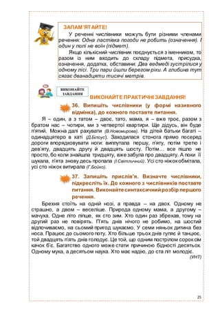 25
ВИКОНАЙТЕ ПРАКТИЧНІ ЗАВДАННЯ!
36. Випишіть числівники (у формі називного
відмінка), до кожного поставте питання.
Я – один, а з татом – двоє, тато, мама, я – вже троє, разом з
братом нас – чотири, ми з четвертої квартири. Ще дідусь, він буде
п’ятий. Можна далі рахувати (В.Новомирова). На дітей батьки багаті –
одинадцятеро в хаті (Д.Білоус). Заходилася стонога прямо посеред
дороги впорядковувати ноги: виплутала першу, п’яту, потім третю і
дев’яту, двадцять другу й двадцять шосту. Потім… все пішло не
просто, бо коли знайшла тридцяту, вже забула про двадцяту. А поки її
шукала, п’ята знову десь пропала (І.Світличний). Усі сто ніжокобмітала,
усі сто ніжок витирала (Г.Бойко).
37. Запишіть прислів’я. Визначте числівники,
підкресліть їх. До кожного з числівників поставте
питання. Виконайтесинтаксичнийрозбір першого
речення.
Брехня стоїть на одній нозі, а правда – на двох. Одному не
страшно, а двом – веселіше. Природа одному мама, а другому –
мачуха. Одне літо ліпше, як сто зим. Хто один раз збрехав, тому на
другий раз не повірять. П’ять днів нічого не робимо, на шостий
відпочиваємо, на сьомий пригод шукаємо. У семи няньок дитина без
носа. Працює до сьомого поту. Хто більше трьох днів гуляє й танцює,
той двадцять п’ять днів голодує. Це той, що одним пострілом сороксім
качок б’є. Багатство одного може стати причиною бідності десятьох.
Одному мука, а десятьом наука. Хто має надію, до ста літ молодіє.
(УНТ)
ЗАПАМ’ЯТАЙТЕ!
У реченні числівники можуть бути різними членами
речення: Одна ластівка погоди не робить (означення). І
один у полі не воїн (підмет).
Якщо кількісний числівник поєднується з іменником, то
разом із ним входить до складу підмета, присудка,
означення, додатка, обставини: Два ведмеді зустрілися у
одному лісі. Три пари йшли берегом ріки. А глибина тут
сягає дванадцяти тисячі метрів.
 