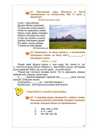 31
41. Прочитайте вірш. Визначте в тексті
прийменники та сполучники. Яка їх роль у
мовленні?
В Донецькому краї
І степ, і гори обгорілі
Дощем облило громовим.
Та знов такі ж вони немилі,
Нічим не скрасились новим.
Ревуть гудки. Дими стовпами
Повзуть за вітром по степу.
А там, під степом, у склепу
Шахтар зомлілими руками
Б'є камінь, вугіль добува,
У землю вік свій зарива.
(М.Чернявський)
42. Перепишіть, на місці крапок (…) уставляючи
пропущені літери, на місці лінії ( ) –
пропущені слова.
Рідна з…мля
Рідний край! Дорога серцю з…мля наша. Бе…межні ст…пи,
з…лені ліси й доли, високі і блакитні н…беса! Хіба є що на світі краще
за це довкілля? Хіба є що на світі доро…че за Вітчизну?
Рідний дім, гостинна ласкава оселя. Тут ти народився, уперше
побачив світ, уперше ступив крок.
А порогом відкрився чарівний світ. вікна ростуть
мальви, соняшник, вишня.
Ти розумієш, це – твоя Батьківщина !
Від батьківс…кого порога вона бере свій початок.
1. Над, ним, в, біля.
2. А, я, і, щоб.
3. Не, хай, між, би.
ПОДУМАЙТЕТАДАЙТЕ ВІДПОВІДЬ!
43. У кожному рядку підкресліть «зайве» слово.
Письмово поясніть свій вибір.Складіть ізапишіть
речення, використавши усі прийменники.
 