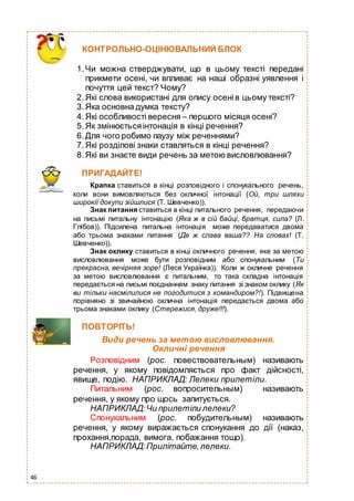 46
ПРИГАДАЙТЕ!
Крапка ставиться в кінці розповідного і спонукального речень,
коли вони вимовляються без окличної інтонації (Ой, три шляхи
широкії докупи зійшлися (Т. Шевченко)).
Знак питання ставиться в кінці питального речення, передаючи
на письмі питальну інтонацію (Яка ж в сій байці, братця, сила? (Л.
Глібов)). Підсилена питальна інтонація може передаватися двома
або трьома знаками питання (Де ж слава ваша?? На словах! (Т.
Шевченко)).
Знак оклику ставиться в кінці окличного речення, яке за метою
висловлювання може бути розповідним або спонукальним (Ти
прекрасна, вечірняя зоре! (Леся Українка)). Коли ж окличне речення
за метою висловлювання є питальним, то така складна інтонація
передається на письмі поєднанням знаку питання зі знаком оклику (Як
ви тільки насмілилися не погодитися з командиром?!). Підвищена
порівняно зі звичайною оклична інтонація передається двома або
трьома знаками оклику (Стережися, друже!!!).
ПОВТОРІТЬ!
Види речень за метою висловлювання.
Окличні речення
Розповідним (рос. повествовательным) називають
речення, у якому повідомляється про факт дійсності,
явище, подію. НАПРИКЛАД: Лелеки прилетіли.
Питальним (рос. вопросительным) називають
речення, у якому про щось запитується.
НАПРИКЛАД:Чи прилетіли лелеки?
Спонукальним (рос. побудительным) називають
речення, у якому виражається спонукання до дії (наказ,
прохання,порада, вимога, побажання тощо).
НАПРИКЛАД:Прилітайте,лелеки.
КОНТРОЛЬНО-ОЦІНЮВАЛЬНИЙ БЛОК
1.Чи можна стверджувати, що в цьому тексті передані
прикмети осені, чи впливає на наші образні уявлення і
почуття цей текст? Чому?
2.Які слова використані для опису осенів цьому тексті?
3.Яка основна думка тексту?
4.Які особливості вересня – першого місяця осені?
5.Як змінюєтьсяінтонація в кінці речення?
6.Для чого робимо паузу між реченнями?
7.Які розділові знаки ставляться в кінці речення?
8.Які ви знаєте види речень за метою висловлювання?
 