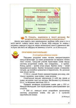 47
70. Спишіть, виділяючи в тексті речення. Які
розділовізнаки ви поставите в кінці речень?
Школо моя радість моя невпізнанною зробили тебе роки а ти в
моїй пам’яті живеш такою якою я бачив тебе вперше ти живеш і
житимеш завжди в серці як свідок неповторної юності давненько все
те було але його не забудеш не викинеш із життя. (за Ю.Збанацьким)
ПРАГНЕМО ЗНАТИ БІЛЬШЕ!
З історії розділовихзнаків
Першими розділові знаки почали використовувати
грецькі філософи. Ці знаки допомагали їм виразно читати
текст вголос. Грецький учений Аристофан склав першу
систему розділових знаків, яка складалась… із крапок.
Кінець думки – крапка вгорі рядка. Крапка знизу – чекай
продовження думки. Крапка посередині рядка «говорила»
читцеві, що потрібно зупинитися й перепочити, бо речення
має кілька частин.
У VІІІ ст. учений Алкуїн використовував уже кому, але
тільки з крапкою, знак оклику і знак питання.
Слов'янське письмо запозичило й собі від греків ці
знаки, які ділили текст на частини. Ми бачимо їх у літописах
ІХ ст. і в писемних пам'ятках ХІІІ ст.
Правила вживання розділових знаків увів у ХVІ ст.
Мануцій Молодший. Світ користувався цими правилами три
століття.
У ХІХ ст. німецькі вчені розробили досконалішу
систему розділових знаків, яка діє і в сучасних
європейських мовах.
(А.Мовчун)
 
