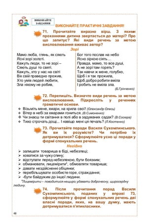 48
ВИКОНАЙТЕ ПРАКТИЧНІ ЗАВДАННЯ!
71. Прочитайте виразно вірш. З якими
проханнями дитина звертається до матері? Про
що запитує? Які види речень за метою
висловлювання вживає автор?
Зорі
Мамо люба, глянь, як сяють
Ясні зорі золоті.
Кажуть люди, то не зорі –
Сяють душі то святі.
Кажуть, хто у нас на світі
Вік свій праведно прожив,
Хто умів людей любити,
Зла нікому не робив,
Бог того послав на небо
Ясно зіркою сіять…
Правда, мамо, то все душі,
А не зорітам горять?
Так навчи ж мене, голубко,
Щоб і я так прожила,
Щоб добро робити вміла
І робить не вміла зла.
(Б.Грінченко)
72. Перепишіть. Визначте види речень за метою
висловлювання. Пiдкресліть у реченнях
граматичні основи.
 Вiзьмiть мене, хмари, на крила свої! (Олександр Олесь)
 Вiтер в небi за хмарами гониться. (В.Симоненко)
 Чи знаєш ти свiтання в полi або в задуманих садах? (В.Сосюра)
 Тихо строчать дощi... I навіщо мені ця печаль? (Л.Костенко)
73. Прочитайте поради Василя Сухомлинського.
Як ви їх розумієте? Чи потрібно їх
дотримуватися? Сформулюйте усно ці поради у
формі спонукальних речень.
Негідно
 залишати товариша в біді, небезпеці;
 ховатися за чужуспину;
 відступати перед небезпекою, бути боязким;
 обманювати, лицемірити*, обмовляти товариша;
 давати нездійсненні обіцянки;
 перебільшувати особисте горе, страждання;
 -бути байдужим до іншої людини.
*Лицемірити – поводитися нещиро; удавати доброчесну, щиросердну
людину.
74. Після прочитання порад Василя
Сухомлинського, поданих у вправі 73,
сформулюйте у формі спонукальних речень дві
власні поради, яких, на вашу думку, мають
дотримуватися п’ятикласники.
 