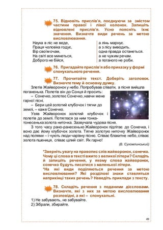 49
75. Відновіть прислів’я, поєднуючи за змістом
частини правої і лівої колонок. Запишіть
відновлені прислів’я. Усно поясніть їхнє
значення. Визначте види речень за метою
висловлювання.
Наука в ліс не веде, а лінь марнує.
Праця чоловіка годує, а з лісу виводить.
Вір своїм очам, одна правда останеться.
На світі все минеться, а не чужим речам.
Доброго не бійся, а поганого не роби.
76. Пригадайте прислів’я або приказку у формі
спонукального речення.
77. Прочитайте текст. Доберіть заголовок.
Визначте тему й основну думку.
Злетів Жайворонок у небо. Попробував співати, а пісня вийшла
поганенька. Полетів він до Сонця й просить:
– Сонечко,золотеє Сонечко,навчи мене
гарної пісні.
– Бери цей золотий клубочок і тягни до
землі, – каже Сонечко.
Узяв Жайворонок золотий клубочок і
полетів до землі. Потяглася за ним тонка-
тонесеньказолота ниточка. Зазвучала чудова пісня.
З того часу рано-ранесенько Жайворонок підлітає до Сонечка, і
воно дає йому клубочок золота. Тягне золотую ниточку Жайворонок
над полями – і чують люди чарівну пісню. Співає блакитне небо,співає
золота пшениця, співає цілий світ. Як гарно!
(В. Сухомлинський)
*Зверніть увагу на правопис слів жайворонок,сонечко.
Чому ці слова в текстівжито з великоїлітери? Складіть
й запишіть речення, у якому слова жайворонок,
сонечко будуть писатися з маленької літери.
*На які види поділяються речення за метою
висловлювання? Які розділові знаки ставляться
наприкінці таких речень? Наведіть приклади з тексту.
78. Складіть речення з поданими дієсловами.
Визначте, які з них за метою висловлювання
розповідні, а які – спонукальні.
1) Не забувають, не забувайте.
2) Зібрали, збирайте.
 