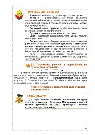 59
93. Прочитайте речення з відповідною до
пунктограми інтонацією.
1. Єнакієве – велике промислове місто. (Остап Вишня) 2. Вітчизна
– ось альфаі омега. (Д.Павличко) 3. Липневий степ – пора буйного цвіту.
(О.Ющенко) 4. Місяць жовтень – найдраматичніша пора осені
(Є.Гуцало). 5. З весни і аж до осені Білогір’я – ніби острів серед
колосистого моря хлібів. (І. Цюпа)
*Поясніть уживання тире. Розберіть за будовою
виділене слово.
ПРАГНЕМО ЗНАТИ БІЛЬШЕ!
Малость– немного, чуть-чуть (прост.), укр. трохи.
Тетерев – распространённая птица семейства
фазановых, обитающая в лесной, лесостепной и частично
степной зоне Евразии, в том числе и на территории России;
укр. тетерук, тетеря.
Рогожный – прил. к рогожа (грубаяупаковочная ткань
из мочальных лент); укр.рогожний .
Сушняк – сухие деревья,хворост; укр. хмиз.
Скат – наклонная поверхность чего-нибудь, пологий
спуск; укр. схил.
Лопух – растение, больше известное под названием
репейник. А ещё его называют дедовник и лопешник,
репник и репей, рельяк и пепельник; по своей сути это
сорняк; представляет собой травянистое растение с
большими яйцевидными листками; укр. лопух.
Зола – несгораемый остаток, образующийся из
минеральных примесей топлива при полном его сгорании;
укр. зола, попіл.
ЗАПАМ’ЯТАЙТЕ!
До групи підмета належить означення, до групи
присудка – додаток, обставина. Між групою підмета і
групою присудка на місці пропущеної зв’язки
ставиться тире (див. вище).
 
