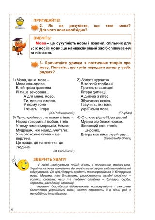 6
ПРИГАДАЙТЕ!
2. Як ви розумієте, що таке мова?
Для чого вона необхідна?
3. Прочитайте уривки з поетичних творів про
мову. Поясніть, що хотів передати автор у своїх
рядках?
1) Мова, наша мова –
Мова кольорова.
В ній грозатравнева
Й тиша вечорова...
А для мене, мово,
Ти, мов синє море.
У якому тоне
І печаль, і горе
(Ю.Рибчинський)
2) Золоте курчатко
В золотій торбинці
Принесло сьогодні
Літери дитинці.
А дитина з літер
Збудувала слово,
І звучить, як пісня,
українськамова.
(Г.Чубач)
3) Прислухайтесь, як океан співає –
Народ говорить.І любов, і гнів
У тому гомоні морськім.Немає
Мудріших, ніж народ, учителів;
У нього кожне слово – це
перлина,
Це праця, це натхнення, це
людина.
(М.Рильський)
4) О слово рідне! Шум дерев!
Музика зір блакитнооких,
Шовковий спів степів
широких,
Дніпра між ними левій рев...
(Олександр Олесь)
ЗВЕРНІТЬ УВАГУ!
У світі налічується понад п’ять з половиною тисяч мов.
Українська мова належить до слов’янської групи східнослов’янської
підгрупимов. До цієї підгрупивходять такожросійська й білоруська
мови. Мовами, нам близькими, розмовляють західні слов’яни –
поляки, словаки, чехи та південні слов’яни – болгари, серби,
хорвати, македонці, словенці.
Іноземні дослідники відзначають милозвучність і лексичне
багатство української мови, часто ставлять її в один ряд з
мелодійною італійською.
ВИВЧІТЬ!
Мова – це сукупність норм і правил, спільних для
усіх носіїв мови; це найважливіший засіб спілкування
та пізнання.
 