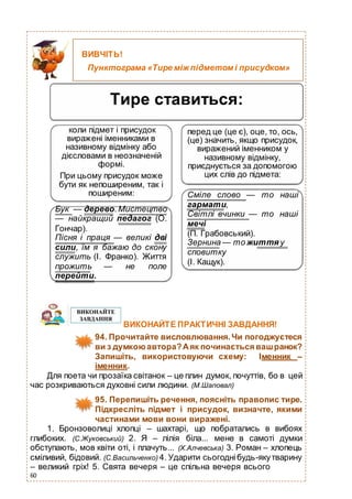 60
Тире ставиться:
коли підмет і присудок
виражені іменниками в
називному відмінку або
дієсловами в неозначеній
формі.
При цьому присудок може
бути як непоширеним, так і
поширеним:
Бук — дерево.Мистецтво
— найкращий педагог (О.
Гончар).
Пісня і праця — великі дві
сили, їм я бажаю до скону
служить (І. Франко). Життя
прожить — не поле
перейти.
перед це (це є), оце, то, ось,
(це) значить, якщо присудок,
виражений іменником у
називному відмінку,
приєднується за допомогою
цих слів до підмета:
Сміле слово — то наші
гармати,
Світлі вчинки — то наші
мечі
(П. Грабовський).
Зернина — то життя у
сповитку
(І. Кащук).
ВИКОНАЙТЕ ПРАКТИЧНІ ЗАВДАННЯ!
94. Прочитайте висловлювання.Чи погоджуєтеся
ви з думкоюавтора?Аяк починається вашранок?
Запишіть, використовуючи схему: Іменник –
іменник.
Для поета чи прозаїка світанок – це плин думок, почуттів, бо в цей
час розкриваються духовні сили людини. (М.Шаповал)
95. Перепишіть речення, поясніть правопис тире.
Підкресліть підмет і присудок, визначте, якими
частинами мови вони виражені.
1. Бронзоволиці хлопці – шахтарі, що побратались в вибоях
глибоких. (С.Жуковський) 2. Я – лілія біла... мене в самоті думки
обступають, мов квіти оті, і плачуть... (Х.Алчевська) 3. Роман – хлопець
сміливий, бідовий. (С.Васильченко) 4. Ударити сьогоднібудь-якутварину
– великий гріх! 5. Свята вечеря – це спільна вечеря всього
ВИВЧІТЬ!
Пунктограма «Тире між підметом і присудком»
 