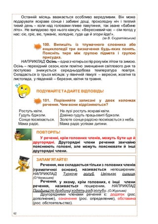 62
Останній місяць вважається особливо вередливим. Він може
подарувати яскраве сонце і забивні дощі, прохолодну ніч і теплий
тихий день – коли над головами пливе павутиння, так зване «бабине
літо». Не випадково про нього кажуть: «Вересневий час – сім погод у
нас: сіє, гріє, віє, туманіє, холодніє, гуде ще й згори йде!».
(за В. Скуратівським)
100. Випишіть із тлумачного словника або
енциклопедії три визначення будь-яких понять.
Поясніть тире між групою підмета і групою
присудка.
НАПРИКЛАД: Осінь – одназ чотирьохпір рокуміж літом та зимою.
Осінь – перехідний сезон, коли помітно зменшення світлового дня та
поступово знижується середньодобова температура повітря.
Складається із трьох місяців: у північній півкулі – вересня, жовтня та
листопада, у південній – березня, квітня та травня.
Ростуть квіти. На лузі ростуть яскраві квіти.
Гудуть бджоли. Дзвінко гудуть працьовиті бджоли.
Сонце посміхається. Золоте сонце радісно посміхається з неба.
Мама радіє. Мама радіє успіхам дитини.
ПОДУМАЙТЕТАДАЙТЕ ВІДПОВІДЬ!
101. Порівняйте записані у двох колонках
речення. Чим вони відрізняються?
ПОВТОРІТЬ!
У реченні, крім головних членів, можуть бути ще й
другорядні. Другорядні члени речення звичайно
пояснюють головні, але можуть пояснювати й інші
другорядні члени.
ЗАПАМ’ЯТАЙТЕ!
Речення, яке складається тільки з головних членів
(граматичної
НАПРИКЛАД:
(О.Чекмишев)
Речення,
основи),
Туркоче
називається непоширеним.
голуб. Цвінькає синиця.
у якому, крім головних, є інші члени
речення, називається поширеним. НАПРИКЛАД:
Поодинціпо драбинціходять радіголуби.(О.Журлива)
Другорядними членами речення є: додаток (рос.
дополнение), означення (рос. определение), обставина
(рос. обстоятельство).
 