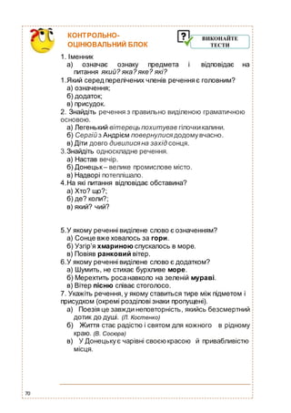 70
КОНТРОЛЬНО-
ОЦІНЮВАЛЬНИЙ БЛОК
1. Іменник
а) означає ознаку предмета і відповідає на
питання який? яка? яке? які?
1.Який серед перелічених членів реченняє головним?
а) означення;
б) додаток;
в) присудок.
2. Знайдіть речення з правильно виділеною граматичною
основою.
а) Легенький вітерець похитував гілочкикалини.
б) Сергій з Андрієм повернулися додомувчасно.
в) Діти довго дивилися на захід сонця.
3.Знайдіть односкладне речення.
а) Настав вечір.
б) Донецьк – велике промислове місто.
в) Надворі потеплішало.
4.На які питання відповідає обставина?
а) Хто? що?;
б) де? коли?;
в) який? чий?
5.У якому реченні виділене слово є означенням?
а) Сонце вже ховалось за гори.
б) Узгір’я хмариною спускалось в море.
в) Повіяв ранковий вітер.
6.У якому реченні виділене слово є додатком?
а) Шумить, не стихає бурхливе море.
б) Мерехтить росанавколо на зеленій мураві.
в) Вітер пісню співає стоголосо.
7. Укажіть речення, у якому ставиться тире між підметом і
присудком (окремі розділові знаки пропущені).
а) Поезія це завжди неповторність, якийсь безсмертний
дотик до душі. (Л. Костенко)
б) Життя стає радістю і святом для кожного в рідному
краю. (В. Сосюра)
в) У Донецькує чарівні своєюкрасою й привабливістю
місця.
 