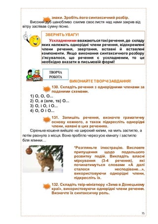 75
знаки. Зробіть його синтаксичний розбір.
Високий дуб шанобливо схилив своє листя над нами закрив від
вітру заспівав сумну пісню.
ВИКОНАЙТЕ ТВОРЧІЗАВДАННЯ!
130. Складіть речення з однорідними членами за
поданими схемами.
1) О, О, О...
2) О, а (але, та) О...
3) О, і О, і О...
4) О, О і О...
131. Запишіть речення, визначте граматичну
основу кожного, а також підкресліть однорідні
члени, наявні в цих реченнях.
Сіреньке кошеня вийшло на широкий килим, на мить застигло, а
потім рвонуло з місця. Воно пробігло через усю кімнату і застигло
біля ялинки…
*Розгляньте ілюстрацію. Висловте
припущення щодо подальшого
розвитку подій. Викладіть власні
міркування (3-4 речення), які
починатимуться словами «А далі
сталося несподіване…»,
використовуючи однорідні члени,
підкресліть їх.
132. Складіть твір-мініатюру «Зима в Донецькому
краї», використовуючи однорідні члени речення.
Визначте їх синтаксичну роль.
ЗВЕРНІТЬ УВАГУ!
Ускладненими вважаються такіречення,до складу
яких належать однорідні члени речення, відокремлені
члени речення, звертання, вставні й вставлені
компоненти. Якщо виконання синтаксичного розбору
з’ясувалося, що речення є ускладненим, то це
необхідно вказати в письмовій формі!
 