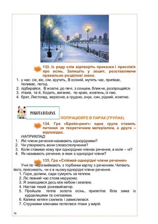 76
133. Із ряду слів відтворіть приказки і прислів’я
про осінь. Запишіть у зошит, розставляючи
правильно розділові знаки.
1. у нас: сіє, віє, сім, крутить, В осінній, мутить час, припікає,
поливає, погод.
2. підбирайся, В жовтні, до печі, з сонцем, ближче, розпрощайся.
3. птахів, та й, Ходить, виганяє, по краю, жовтень,із гаю.
4. брат, Листопад, вересню,а грудню, онук, син, рідний, жовтню.
ПОПРАЦЮЙТЕ В ПАРАХ (ГРУПАХ)
134. Гра «Брейн-ринг»: одна група ставить
питання за теоретичним матеріалом, а друга –
відповідає.
НАПРИКЛАД:
1. Які члени речення називають однорідними?
2. Чи утворюють вони словосполучення?
3. Коли ставимо кому при однорідних членах речення, а коли – ні?
4. Як називають речення, в яких є однорідні члени?
135. Гра «Спіймай однорідні члени речення»
Учні по черзівиймають з торбинки картку з реченням. Читають
його, пояснюють, чи є в ньомуоднорідні члени речення.
1. Гори, долини, сади сумують за теплом.
2. Ліс певний час стояв нерухомо.
3. Я знаходився десь між небом і землею.
4. Настав тихий рожевийвечір.
5. Пройшла тепла золота осінь, прилетіла біла зима із
хурделицями та сніговіями.
6. Калина кетяги схилила і замислилася.
7. Стрункими ключами потяглися птахи у вирій.
 