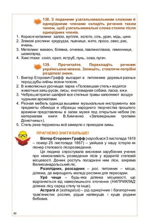 80
138. З поданими узагальнювальними словами й
однорідними членами складіть речення таким
чином, щоб узагальнювальні слова стояли після
однорідних членів.
1. Корисні копалини: залізо, вугілля, золото, сіль, уран, мідь, цинк.
2. Злакові рослини: кукурудза, пшениця, жито, просо, овес,рис,
ячмінь.
3. Метелики: махаон, білявка, огневка, павлиноглазка, лимонниця,
шовкопряд.
4. Хижі птахи: сокіл, орел, яструб, лунь, сова, пугач.
139. Прочитайте. Перекладіть речення
українською мовою. Запишіть, ставлячи потрібні
розділові знаки.
1. Виктор Егорович Графф высадил в питомнике деревья разных
пород дубы клёны ясени тополя.
2. В живописных урочищах парка «Половецкая степь» водятся
животные заяц-русак, лисы, енотовидная собака, ласка, ежи.
3. Чебрец астрагал шалфей все степные травы наполняют воздух
чудными ароматами.
4. Резная мебель одежда вышивки музыкальные инструменты все
предметы обихода и образцы народного творчества прошлого
времени представлены в залах музея под открытым небом (по
материалам книги В.Химченко «Заповедными тропами
Донетчины»).
5. Степь река терриконы всё замерло с приходом зимы.
ПРАГНЕМО ЗНАТИ БІЛЬШЕ!
Віктор Єгорович Графф(народився 3 листопада 1819
– помер 25 листопада 1867) – увійшов у нашу історію як
піонер степового лісорозведення.
Ця людина спростувала висновки зарубіжних учених
про неможливість розведення лісів у відкритій степовій
місцевості. Донині ростуть посаджені ним ліси, зокрема
Великоанадольський ліс.
Розплідник, розсадник – рос. питомник – місце,
ділянка, де вирощують молоді рослини для пересадки.
Уро́ чище – будь-яка ділянка місцевості, що
відрізняється від навколишнього оточення (НАПРИКЛАД:
ділянка лісу серед степу та інше).
Астрага́ л (astragalus) – рід однорічних і багаторічних
трав’янистих рослин, рідше напівкущів і кущів родини
бобових.
 