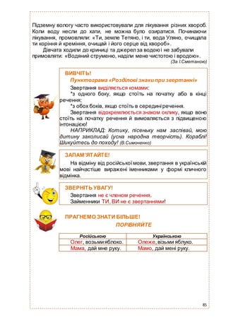85
Підземну вологу часто використовували для лікування різних хвороб.
Коли воду несли до хати, не можна було озиратися. Починаючи
лікування, промовляли: «Ти, земле Тетяно, і ти, вода Уляно, очищала
ти коріння й креміння, очищай і його серце від хвороб».
Дівчата ходили до криниці та джерел за водоюі не забували
примовляти: «Водяний струменю, наділи мене чистотою і вродою».
(За І.Сметаною)
ПРАГНЕМО ЗНАТИ БІЛЬШЕ!
ПОРІВНЯЙТЕ
Російською Українською
Олег, возьмияблоко. Олеже,візьми яблуко.
Мама, дай мне руку. Мамо, дай мені руку.
ВИВЧІТЬ!
Пунктограма «Розділові знакипри звертанні»
Звертання виділяється комами:
*з одного боку, якщо стоїть на початку або в кінці
речення;
*з обох боків, якщо стоїть в серединіречення.
Звертання відокремлюється знаком оклику, якщо воно
стоїть на початку речення й вимовляється з підвищеною
інтонацією!
НАПРИКЛАД: Котику, пісеньку нам заспівай, мою
дитину заколисай (усна народна творчість). Кораблі!
Шикуйтесь до походу! (В.Симоненко)
ЗАПАМ’ЯТАЙТЕ!
На відміну від російськоїмови, звертання в українській
мові найчастіше виражені іменниками у формі кличного
відмінка.
ЗВЕРНІТЬ УВАГУ!
Звертання не є членом речення.
Займенники ТИ, ВИ не є звертаннями!
 