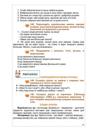 87
1. Голуб оберігає вічну й ніжну любов родини.
2. Жайвороноклетить до сонця в кінці зими і закликає весну.
3. Ластівка в’є гніздо під стріхою на щастя і добробут родини.
4. Півень віщує нам новий день, відганяє від хати злі сили.
5. Зозуля напророчила багатий рік та довге життя.
146. Перекладіть українською мовою народні
усмішки, розставте розділовізнаки, визначте вид
звертання (за будовою) у реченнях.
1. – Сынок сходи натолки пшена на кашу!
– Ох мама ноги болят очень.
– Сынок иди кашу кушать.
– Мама где моя большая ложка?
2. Ой жена моя родная, целый день уже хвораю. Свари мне
вареников. Да не вари сорок – не съем, а вари тридцать девять
больших. Может, съем да поправлюсь.
147. Придумайте і запишіть п’ять речень із
звертаннями
а) до казкового персонажа;
б) до багатьох близьких людей одночасно;
в) до природного явища;
г) до видатного представника Донецького краю;
r) до рідної землі.
ПОПРАЦЮЙТЕВ ПАРАХ (ГРУПАХ)
148. Складіть діалог за однією з поданих тем,
вживаючи в тексті звертання.
 «Чим приваблюють тебе новорічні свята?»
 «Який ти син і онук?» або «Яка ти дочка і онучка?»
 «Яку пору року ти найбільше любиш і чому?»
149. Складіть діалог за картиною К.Білокур
«Натюрморт» (1960 р.), вживаючи звертання. У
разі потреби звертайтеся до опорних (ключових)
слів.
СЛОВА-ОПОРИ:
Вернісаж (від фр. vernissage, буквально – лакування) – урочисте
відкриття художньої виставки для запрошених гостей, також для
фахівців і критиків; часто поєднаний з прес-конференцією.
Натюрморт (від фр. Nature morte – дослівно – мертва природа) –
різновид малярства, що зображає зірвані плоди, квіти, спійману рибу
 