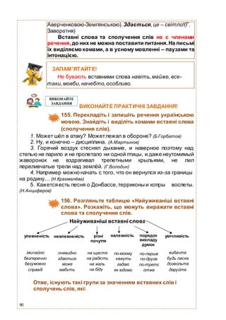 90
ВИКОНАЙТЕ ПРАКТИЧНІ ЗАВДАННЯ!
155. Перекладіть і запишіть речення українською
мовою. Знайдіть і виділіть комами вставні слова
(сполучення слів).
1. Может шёл в атаку? Можетлежал в обороне? (Б.Горбатов)
2. Ну, и конечно – дисциплина. (А.Мартынов)
3. Горячий воздух стеснял дыхание, и наверное поэтому над
степью не парило и не пролетало ни одной птицы, и даже неутомимый
жаворонок не вздрагивал трепетными крыльями, не лил
переливчатые трели над землёй. (Г.Володин)
4. Например можно начать с того, что он вернулся из-за границы
на родину… (Н.Крахмалёва)
5. Кажетсяесть песня о Донбассе,терриконы и копры воспеты.
(Н.Анциферов)
156. Розгляньте таблицю «Найуживаніші вставні
слова». Розкажіть, що можуть виражати вставні
слова та сполучення слів.
Отже, існують такі групи за значенням вставних слів і
сполучень слів, які:
Аверченковою-Землянською). Здається,це – світло!(Г.
Заворотня)
Вставні слова та сполучення слів не є членами
речення,до них не можна поставити питання.На письмі
їх виділяємо комами, а в усному мовленні – паузами та
інтонацією.
ЗАПАМ’ЯТАЙТЕ!
Не бувають вставними слова навіть,майже,все-
таки,мовби,начебто,особливо.
Найуживаніші вставніслова
упевненість невпевненість різні
почуття
належність порядок
викладу
думок
увічливість
звичайно
безперечно
безумовно
справді
очевидно
здається
може
мабуть
на щастя
на радість
на жаль
на біду
по-моєму
кажуть
гадаю
як відомо
по-перше
по-друге
по-третє
отже
вибачте
будь ласка
дозвольте
даруйте
 