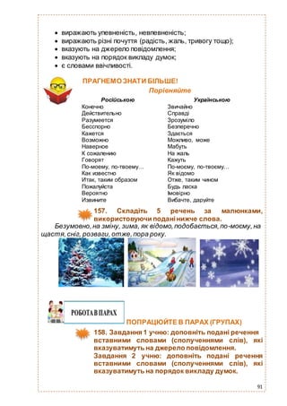 91
 виражають упевненість, невпевненість;
 виражають різні почуття (радість, жаль, тривогу тощо);
 вказують на джерело повідомлення;
 вказують на порядок викладу думок;
 є словами ввічливості.
ПРАГНЕМО ЗНАТИ БІЛЬШЕ!
Порівняйте
Російською Українською
Конечно
Действительно
Разумеется
Бесспорно
Кажется
Возможно
Наверное
К сожалению
Говорят
По-моему, по-твоему…
Как известно
Итак, таким образом
Пожалуйста
Вероятно
Извините
Звичайно
Справді
Зрозуміло
Безперечно
Здається
Можливо, може
Мабуть
На жаль
Кажуть
По-моєму, по-твоєму…
Як відомо
Отже, таким чином
Будь ласка
Імовірно
Вибачте, даруйте
157. Складіть 5 речень за малюнками,
використовуючи поданінижче слова.
Безумовно,на зміну, зима, як відомо,подобається,по-моєму,на
щастя,сніг, розваги, отже,пора року.
ПОПРАЦЮЙТЕ В ПАРАХ (ГРУПАХ)
158. Завдання 1 учню: доповніть подані речення
вставними словами (сполученнями слів), які
вказуватимуть на джерело повідомлення.
Завдання 2 учню: доповніть подані речення
вставними словами (сполученнями слів), які
вказуватимуть на порядок викладу думок.
 