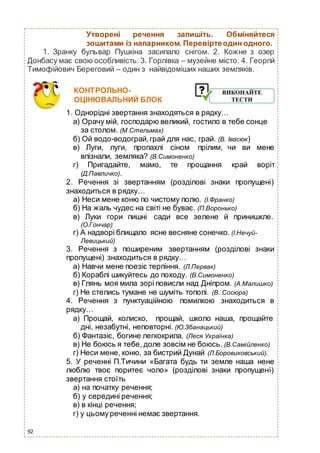 92
Утворені речення запишіть. Обміняйтеся
зошитами із напарником. Перевіртеодин одного.
1. Зранку бульвар Пушкіна засипало снігом. 2. Кожне з озер
Донбасу має свою особливість. 3. Горлівка – музейне місто. 4. Георгій
Тимофійович Береговий – один з найвідоміших наших земляків.
КОНТРОЛЬНО-
ОЦІНЮВАЛЬНИЙ БЛОК
1. Однорідні звертання знаходяться в рядку…
а) Орачу мій, господарю великий, гостило в тебе сонце
за столом. (М.Стельмах)
б) Ой водо-водограй,грай для нас, грай. (В. Івасюк)
в) Луги, луги, пропахлі сіном прілим, чи ви мене
впізнали, земляка? (В.Симоненко)
г) Пригадайте, мамо, те прощання край воріт
(Д.Павличко).
2. Речення зі звертанням (розділові знаки пропущені)
знаходиться в рядку…
а) Неси мене коню по чистому полю. (І.Франко)
б) На жаль чудес на світі не буває. (П.Воронько)
в) Луки гори пишні сади все зелене й принишкле.
(О.Гончар)
г) А надворі блищало ясне весняне сонечко. (І.Нечуй-
Левицький)
3. Речення з поширеним звертанням (розділові знаки
пропущені) знаходиться в рядку…
а) Навчи мене поезіє терпіння. (Л.Первак)
б) Кораблі шикуйтесь до походу. (В.Симоненко)
в) Глянь моя мила зорі повисли над Дніпром. (А.Малишко)
г) Не стелись тумане не шуміть тополі. (В. Сосюра)
4. Речення з пунктуаційною помилкою знаходиться в
рядку…
а) Прощай, колиско, прощай, школо наша, прощайте
дні, незабутні, неповторні. (Ю.Збанацький)
б) Фантазіє, богине легкокрила. (Леся Українка)
в) Не боюсь я тебе, доле зовсім не боюсь. (В.Самійленко)
г) Неси мене, коню, за бистрий Дунай (Л.Боровиковський).
5. У реченні П.Тичини «Багата будь ти земле наша нене
люблю твоє поритеє чоло» (розділові знаки пропущені)
звертання стоїть
а) на початку речення;
б) у середині речення;
в) в кінці речення;
г) у цьомуреченні немає звертання.
 