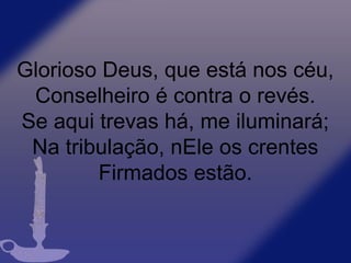 Glorioso Deus, que está nos céu,
Conselheiro é contra o revés.
Se aqui trevas há, me iluminará;
Na tribulação, nEle os crentes
Firmados estão.
 