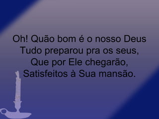 Oh! Quão bom é o nosso Deus
Tudo preparou pra os seus,
Que por Ele chegarão,
Satisfeitos à Sua mansão.
 