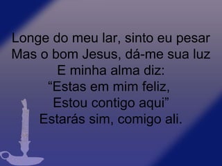 Longe do meu lar, sinto eu pesar
Mas o bom Jesus, dá-me sua luz
E minha alma diz:
“Estas em mim feliz,
Estou contigo aqui”
Estarás sim, comigo ali.
 