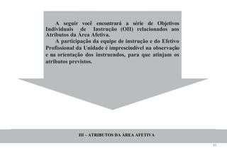 11
A seguir você encontrará a série de Objetivos
Individuais de Instrução (OII) relacionados aos
Atributos da Área Afetiva.
A participação da equipe de instrução e do Efetivo
Profissional da Unidade é imprescindível na observação
e na orientação dos instruendos, para que atinjam os
atributos previstos.
III – ATRIBUTOS DA ÁREA AFETIVA
 