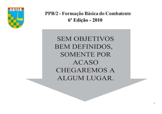 1
SEM OBJETIVOS
BEM DEFINIDOS,
SOMENTE POR
ACASO
CHEGAREMOS A
ALGUM LUGAR.
PPB/2 - Formação Básica do Combatente
6ª Edição - 2010
COTER
 