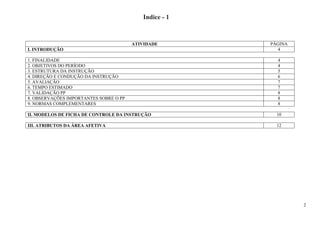 2
Índice - 1
ATIVIDADE PÁGINA
I. INTRODUÇÃO 4
1. FINALIDADE 4
2. OBJETIVOS DO PERÍODO 4
3. ESTRUTURA DA INSTRUÇÃO 5
4. DIREÇÃO E CONDUÇÃO DA INSTRUÇÃO 6
5. AVALIAÇÃO 7
6. TEMPO ESTIMADO 7
7. VALIDAÇÃO PP 8
8. OBSERVAÇÕES IMPORTANTES SOBRE O PP 8
9. NORMAS COMPLEMENTARES 8
II. MODELOS DE FICHA DE CONTROLE DA INSTRUÇÃO 10
III. ATRIBUTOS DA ÁREA AFETIVA 12
 