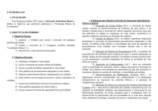 4
I. INTRODUÇÃO
1. FINALIDADE
Este Programa-Padrão (PP) regula a Instrução Individual Básica e
define os objetivos que permitem padronizar a “Formação Básica do
Combatente“.
2. OBJETIVOS DO PERÍODO
a. Objetivos Gerais:
1) preparar o soldado para iniciar a instrução em qualquer
qualificação militar;
2) formar o reservista de 2ª Categoria, também chamado
“Combatente Básico”; e
3) desenvolver o valor moral dos instruendos.
b. Objetivos Parciais:
1) ambientar o Soldado à vida militar;
2) iniciar a formação do caráter militar do Soldado;
3) iniciar a criação de hábitos adequados à vida militar;
4) obter padrões de procedimentos adequados à vida militar;
5) adquirir conhecimentos básicos indispensáveis ao soldado;
6) obter reflexos na execução de técnicas e táticas individuais de
combate;
7) desenvolver habilitações técnicas necessárias ao soldado;
8) obter padrões adequados de ordem unida; e
9) iniciar o desenvolvimento da capacidade física do Soldado.
c. Explicação dos Objetivos Parciais da Instrução Individual do
Efetivo Variável
1) Formação do Caráter Militar (FC) - a formação do caráter
militar consiste no desenvolvimento de atributos da área afetiva e de
atitudes voltadas para a aceitação de valores julgados necessários para que
um indivíduo se adapte às exigências da vida militar, incluindo-se aí
aquelas exigências peculiares às situações de combate.
2) Criação de Hábitos (CH) - os hábitos significam disposição
permanente à execução de determinados procedimentos adequados à vida
militar. Os hábitos serão obtidos e consolidados por meio da repetição de
procedimentos. Esse trabalho será executado durante todo o ano de
instrução.
3) Obtenção de Padrões de Procedimento (OP) - os padrões de
procedimento são definidos pelo conjunto de ações e reações adequadas ao
militar, diante de determinadas situações. Os padrões corretos caracterizam-
se por produzirem a perfeita integração do militar às atividades da vida
diária do quartel.
4) Aquisição de Conhecimentos (AC) - deve ser entendida
como a assimilação de conceitos, idéias e dados necessários à formação do
militar. Este objetivo será atingido por intermédio da ação dos instrutores e
monitores, durante as sessões de instrução, e consolidado pela prática.
5) Desenvolvimento de Habilitações Técnicas (HT) - as
habilitações técnicas correspondem aos conhecimentos e às habilidades
indispensáveis ao manuseio de materiais bélicos e à operação de
equipamentos militares.
6) Obtenção de reflexos na execução de Técnicas Individuais de
Combate (TE) - uma técnica individual de combate caracteriza-se por um
conjunto de habilidades militares que proporcionam a consecução de um
determinado propósito, de forma vantajosa para o combatente. Para ser
desenvolvida ou aprimorada, não há necessidade de se criar uma situação
tática (hipótese do inimigo, variações do terreno e imposições de tempo).
 