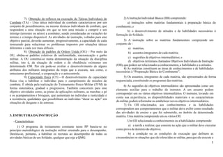 5
7) Obtenção de reflexos na execução de Táticas Individuais de
Combate (TA) - Uma tática individual de combate caracteriza-se por um
conjunto de procedimentos, ou mesmo técnicas individuais de combate, que
respondem a uma situação em que se tem uma missão a cumprir e um
inimigo (terrestre ou aéreo) a combater, sendo consideradas as variações do
terreno e o tempo disponível. As atividades de instrução, voltadas para este
objetivo parcial, deverão aumentar, progressivamente, a capacidade de cada
instruendo para solucionar os problemas impostos por situações táticas
diferentes e cada vez mais difíceis.
8) Obtenção de padrões de Ordem Unida (OU) - Por meio da
OU, obtêm-se padrões coletivos de uniformidade, sincronização e garbo
militar. A OU constitui-se numa demonstração da situação da disciplina
militar, isto é, da situação de ordem e de obediência existentes em
determinada OM. Por ela pode-se avaliar o desenvolvimento de alguns
atributos dos militares integrantes da tropa que a executa, tais como, o
entusiasmo profissional, a cooperação e o autocontrole.
9) Capacidade física (CF) - O desenvolvimento da capacidade
física visa a habilitar o indivíduo para o cumprimento de missões de
combate. É obtida pela realização do Treinamento Físico Militar (TFM) de
forma sistemática, gradual e progressiva. Também concorrem para este
objetivo atividades como, as pistas de aplicações militares, as marchas a pé
e os acampamentos e bivaques, que aumentam no indivíduo a rusticidade e
a resistência, qualidades que possibilitam ao indivíduo “durar na ação” em
situações de desgaste e de estresse.
3. ESTRUTURA DA INSTRUÇÃO
- Características
1) O programa de treinamento constante neste PP baseia-se no
princípio metodológico da instrução militar orientada para o desempenho.
Destina-se, portanto, a habilitar os recrutas ao desempenho de todas as
atividades básicas de um Soldado, qualquer que seja a QMG.
2)AInstrução Individual Básica (IIB) compreende:
a) instruções sobre matérias fundamentais à preparação básica do
combatente; e
b) o desenvolvimento de atitudes e de habilidades necessárias à
formação do Soldado.
3) A instrução sobre as matérias fundamentais compreende um
conjunto de :
a) matérias;
b) assuntos integrantes de cada matéria;
c) sugestões de objetivos intermediários; e
d) objetivos terminais chamados Objetivos Individuais de Instrução
(OII), quepodem serrelacionados aconhecimentos,a habilidades e a atitudes.
4) As matérias constituem as áreas de conhecimentos e de habilidades
necessárias à “Preparação Básica do Combatente”.
5) Os assuntos, integrantes de cada matéria, são apresentados de forma
sequenciada, constituindo os programas das matérias.
6) As sugestões de objetivos intermediários são apresentadas como um
elemento auxiliar para o trabalho do instrutor. A um assunto podem
corresponder um ou vários objetivos intermediários. O instrutor, levando em
conta sua experiência, as disponibilidades materiais e as características
do militar, poderá reformular ou estabelecer novos objetivos intermediários.
7) Os OII relacionados aos conhecimentos e às habilidades
correspondem aos comportamentos que o militar deve exibir como resultado
das atividades de ensino a que foi submetido, no âmbito de determinada
matéria. Uma matéria compreende um ou vários OII.
Um OII relacionado a conhecimentos ou a habilidades compreende:
a) a tarefa a realizar, que consiste na ação que o militar deve executar
como prova de domínio do objetivo;
b) a condição ou as condições de execução que definem as
circunstâncias ou situações que são oferecidas ao militar, para que ele execute a
 