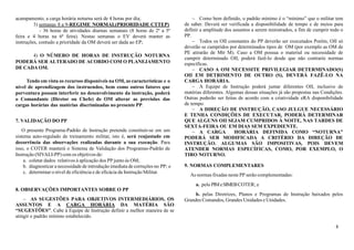 8
acampamento, a carga horária noturna será de 4 horas por dia;
3) semanas 8 a 9-REGIME NORMAL(PRIORIDADE CTTEP)
- 36 horas de atividades diurnas semanais (8 horas de 2ª a 5ª
feira e 4 horas na 6ª feira). Nestas semanas o EV deverá manter as
instruções, contudo a prioridade da OM deverá ser dada ao EP;
4) O NÚMERO DE HORAS DE INSTRUÇÃO NOTURNA
PODERÁ SER ALTERADO DE ACORDO COM O PLANEJAMENTO
DE CADA OM.
Tendo em vista os recursos disponíveis na OM, as características e o
nível de aprendizagem dos instruendos, bem como outros fatores que
porventura possam interferir no desenvolvimento da instrução, poderá
o Comandante (Diretor ou Chefe) de OM alterar as previsões das
cargas horárias das matérias discriminadas no presente PP.
7. VALIDAÇÃO DO PP
O presente Programa-Padrão de Instrução pretende constituir-se em um
sistema auto-regulado de treinamento militar, isto é, será reajustado em
decorrência das observações realizadas durante a sua execução. Para
isso, o COTER manterá o Sistema de Validação dos Programas-Padrão de
Instrução (SIVALI-PP) com os objetivos de:
a. coletar dados relativos à aplicação dos PP junto às OM;
b. diagnosticar a necessidade de introdução imediata de correções no PP; e
c. determinar o nível de eficiência e de eficácia da Instrução Militar.
8. OBSERVAÇÕES IMPORTANTES SOBRE O PP
− AS SUGESTÕES PARA OBJETIVOS INTERMEDIÁRIOS, OS
ASSUNTOS E A CARGA HORÁRIA DA MATÉRIA SÃO
“SUGESTÕES”. Cabe à Equipe de Instrução definir a melhor maneira de se
atingir o padrão mínimo estabelecido.
− Como bem definido, o padrão mínimo é o “mínimo” que o militar tem
de saber. Deverá ser verificada a disponibilidade de tempo e de meios para
definir a amplitude dos assuntos a serem ministrados, a fim de cumprir todo o
PP.
− Todos os OII constantes do PP deverão ser executados Porém, OII só
deverão se cumpridos por determinados tipos de OM (por exemplo as OM de
PE atirarão de Mtr M). Caso a OM possua o material ou necessidade de
cumprir determinado OII, poderá fazê-lo desde que não contrarie normas
específicas.
− CASO A OM NECESSITE PRIVILEGIAR DETERMINADO(S)
OII EM DETRIMENTO DE OUTRO (S), DEVERÁ FAZÊ-LO NA
CARGA HORÁRIA.
− A Equipe de Instrução poderá juntar diferentes OII, inclusive de
matérias diferentes. Algumas dessas situações já são propostas nas Condições.
Outras poderão ser feitas de acordo com a criatividade eRA disponibilidade
de tempo.
− A DIREÇÃO DE INSTRUÇÃO, CASO JULGUE NECESSÁRIO
E TENHA CONDIÇÕES DE EXECUTAR, PODERÁ DETERMINAR
QUE ALGUNS OII SEJAM CUMPRIDOS À NOITE, NAS TARDES DE
SEXTA-FEIRA OU EM DIAS SEM EXPEDIENTE.
− A CARGA HORÁRIA DEFINIDA COMO “NOTURNA”
PODERÁ SER MODIFICADA A CRITÉRIO DA DIREÇÃO DE
INSTRUÇÃO. ALGUMAS SÃO IMPOSITIVAS, POIS DEVEM
ATENDER NORMAS ESPECÍFICAS, COMO, POR EXEMPLO, O
TIRO NOTURNO.
9. NORMAS COMPLEMENTARES
As normas fixadas neste PP serão complementadas:
a. pelo PIMeSIMEBCOTER; e
b. pelas Diretrizes, Planos e Programas de Instrução baixados pelos
Grandes Comandos, Grandes Unidades e Unidades.
 