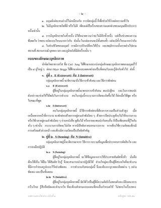 -๒-
                ๑. มนุษย์แต่ละคนต่างก็ไม่เหมือนกัน การจัดกลุ่มนี้ ก็เพือช่วยให้ง่ายต่อความเข้าใจ
                                                                            ่
                ๒. ไม่มีบุคลิกภาพใดที่ดี หรื อไม่ดี เพียงแต่เป็ นเรื่ องของความแตกต่างของมนุษย์อีกประการ
หนึ่งเท่านั้น
            ๓. การมีบุคลิกภาพในขั้วหนึ่ง มิได้หมายความว่าจะไม่มีอีกขั้วหนึ่ง แต่เป็ นช่วงของความ
พึงพอใจ ว่าชอบ ถนัดแบบไหนมากกว่ากัน ดังนั้น ในแต่ละคนจะมีท้ งสองขั้ว แต่จะมีข้ วไหนมากกว่ากัน
                                                                ั                ั
            ๔. ในช่วงชีวิตของมนุษย์ อาจมีการปรับเปลี่ยนได้บาง และพฤติกรรมนั้นอาจต่างไปตาม
                                                              ้
สถานที่ สถานการณ์ บุคคล เวลา และภูมิหลังที่มีต่อเรื่ องนั้น ๆ

แบบของลักษณะบุคลิกภาพ
                                                                   ่
              นักจิตวิทยาชาวสวิส ชื่อ Carl Jung ได้ศึกษาและแบ่งกลุมลักษณะบุคลิกภาพของมนุษย์ไว้
เป็ น ๔ คู่ใหญ่ ๆ ต่อมา Myer Briggs ได้ศึกษาต่อและเผยแพร่ จนเป็ นที่ยอมรับและรู ้จกกันทัวไป ดังนี้
                                                                                  ั     ่
                ๑. คู่ที่ ๑ E (Extrovert) กับ I (Introvert)
                  กลุ่มบุคลิกภาพนี้ จะพิจารณาถึงวิธีการเข้าสังคม และวิธีการพักผ่อน
                  ๑.๑ E (Extrovert)
                         ผูที่อยูในกลุ่มบุคลิกภาพนี้จะชอบการเข้าสังคม พบปะผูคน และในการพบปะ
                           ้ ่                                                ้
ดังกล่าวจะช่วยให้ได้พลังในการทํางาน คนในกลุ่มนี้กระบวนการคิดจะเกิดขึ้นได้ ก็ต่อเมื่อได้พด หรื อ
                                                                                             ู
ในขณะที่พด   ู
                  ๑.๒ I (Introvert)
                         คนในกลุ่มบุคลิกภาพนี้ มีวิธีการพักผ่อนที่ตองการความเป็ นส่ วนตัวสู ง เมื่อ
                                                                    ้
                                                 ่
เหนื่อยจากหน้าที่การงาน จะพักผ่อนด้วยการอยูตามลําพังเงียบ ๆ ด้วยการปิ ดประตูหองไม่ให้คนรบกวน
                                                                                   ้
                ่
หรื อใช้เวลาอยูตามลําพังเงียบ ๆ อ่านหนังสื อ ดูตนไม้ หรื ออาจจะพบปะกับคนอื่น ก็เป็ นเพียงคนที่รู้ใจกัน
                                                   ้
จริ ง ๆ เท่านั้น กระบวนการคิดจะไม่เกิด หากมีปัจจัยภายนอกมารบกวน หากต้องใช้ความคิดจะต้องมี
การเตรี ยมตัวล่วงหน้า และต้องมีความเงียบเป็ นปั จจัยสําคัญ
                ๒. คู่ที่ ๒ S (Sensing) กับ N (Intuitive)
                   กลุ่มบุคลิกภาพคู่น้ ีจะพิจารณาจาก วิธีการรวบรวมข้อมูลเพือประกอบการตัดสิ นใจ และ
                                                                           ่
การลงมือปฏิบติ
            ั
                   ๒.๑ S (Sensing)
                        ผูที่อยูในกลุ่มบุคลิกภาพนี้ จะได้ขอมูลจากการใช้ประสาทสัมผัสทั้งห้า นันคือ
                           ้ ่                              ้                                            ่
ต้องได้เห็น ได้ยน ได้สัมผัส รับรู ้ จึงจะสามารถนํามาปฏิบติได้ ส่ วนใหญ่จะเป็ นผูที่สบายใจที่จะทํางาน
                 ิ                                            ั                           ้
ที่มีการกําหนดรู ปแบบไว้อย่างชัดเจน การทํางานกับคนกลุ่มนี้ จึงจะต้องระบุรายละเอียดต่าง ๆ อย่าง
ชัดเจน และเป็ นขั้นตอน
                   ๒.๒ N (Intuitive)
                       ผูที่อยูในกลุ่มบุคลิกภาพนี้ จัดได้ว่าเป็ นผูที่มีความคิดริ เริ่ มของตัวเอง มีจินตนาการ
                          ้ ่                                      ้
กว้างไกล รู ้สึกอึดอัดและลําบากใจ ที่จะต้องทําตามแบบแผนที่คนอื่นกําหนดให้ ไม่ชอบในเรื่ องของ

บทความทางวิชาการ ฉบับที่ ๑                                                                หลักสูตร วปอ.๕๑
 