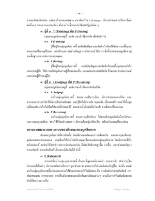 -๓-
รายละเอียดปลีกย่อย แต่มองเรื่ องของภาพรวม แนวคิดกว้าง ๆ (Concept) มีการทํางานตามวิธีการที่ตน
คิดขึ้นมา ชอบความแปลกใหม่ ท้าทาย ไม่ซ้ าซากกับวิธีการปฏิบติเดิม ๆ
                                       ํ                 ั
             ๓. คู่ที่ ๓ T (Thinking) กับ F (Feeling)
                กลุ่มของบุคลิกภาพคู่น้ ี จะพิจารณาถึงวิธีการคิด เพื่อตัดสิ นใจ
                ๓.๑ T (Thinking)
                        ผูที่อยูในกลุ่มบุคลิกภาพนี้ จะตัดสิ นปั ญหาและตัดสิ นใจโดยใช้สมอง บนพื้นฐาน
                           ้ ่
ของความเป็ นเหตุเป็ นผล การเก็บและรวบรวมข้อมูล การวิเคราะห์ วิจย การชังนํ้าหนักความถูกต้อง อยู่
                                                                       ั       ่
บนพื้นฐานของหลักการและเหตุผล
                ๓.๒ F (Feeling)
                        ผูที่อยูในกลุ่มบุคลิกภาพนี้ จะตัดสิ นปั ญหาและตัดสิ นใจบนพื้นฐานของหัวใจ
                          ้ ่
และความรู ้สึก ให้ความสําคัญต่อความรู ้สึกของคนอื่น และผลของการตัดสิ นใจ ซึ่งจะกระทบต่ออารมณ์
และความรู ้สึกของผูอ่ืน
                    ้
             ๔. คู่ที่ ๔ J (Judging) กับ P (Perceiving)
                 กลุ่มของบุคลิกภาพคู่น้ ี จะพิจารณาถึงวิถีการดําเนินชีวิต
                 ๔.๑ J (Judging)
                        คนในกลุ่มบุคลิกภาพนี้ ชอบความเป็ นระเบียบ มีการกําหนดแผนชีวิต และ
                                                                                      ํ
ตารางเวลาประจําวันไว้ล่วงหน้าอย่างชัดเจน และรู ้สึกไม่สบายใจ หงุดหงิด เมื่อแผนที่กาหนดไว้น้ นถูก
                                                                                            ั
                                  ํ
เปลี่ยนแปลง หรื อไม่เป็ นไปตามที่กาหนดไว้ นอกจากนี้ เมื่อตัดสิ นใจแล้ว ยากที่จะเปลี่ยนแปลง
                 ๔.๒ P (Perceiving)
                        คนในกลุ่มบุคลิกภาพนี้ ชอบความเป็ นอิสระ ไม่ชอบที่จะผูกมัดกับเงื่อนไขของ
                                                             ่
เวลา และกฎระเบียบ ชอบใช้ชีวิตอย่างสบาย ๆ มีความยืดหยุน เปิ ดกว้าง พร้อมรับการเปลี่ยนแปลง

การมอบหมายงานตามแบบของลักษณะของบุคลิกภาพ
             ลักษณะบุคลิกภาพที่ต่างกันนั้น ย่อมมีความถนัดและความพึงพอใจ ตลอดจนจุดแข็งและ
จุดอ่อนเฉพาะของตนเอง การเลือกใช้ประโยชน์จากจุดแข็งของแต่ละกลุ่มบุคลิกภาพ โดยมีความเข้าใจ
อย่างถ่องแท้ จะช่วยให้การทํางานระหว่างกันและกัน มีประสิ ทธิภาพสู งขึ้น ง่ายขึ้น และช่วยลดปั ญหา
ความขัดแย้ง ความคับข้องใจที่อาจจะมีต่อกันได้ ดังนี้
             ๑. E (Extrovert)
               จากการที่คนในกลุ่มบุคลิกภาพนี้ เป็ นคนที่พดจาคล่องแคล่ว ชอบพบปะ ทําความรู ้จก
                                                         ู                                  ั
กับคนหน้าใหม่ ๆ มีความถนัดทางด้านการพูด ช่างเจรจา ชอบการเข้าสังคมติดต่อกับผูอื่น ดังนั้น งานที่
                                                                            ้
คนในกลุ่มบุคลิกภาพนี้ถนัดและควรจะได้รับมอบหมายให้รับผิดชอบ คือ การติดต่อประชาสัมพันธ์ การ
ประสานงาน การบรรยาย การเป็ นตัวแทนขององค์กรในงานสังคมต่าง ๆ รวมถึงการสร้างสัมพันธภาพ
      ั
อันดีกบหน่วยงานอื่น

บทความทางวิชาการ ฉบับที่ ๑                                                       หลักสูตร วปอ.๕๑
 