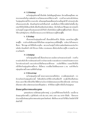 -๖-
             ๕. T (Thinking)
                คนในกลุ่มบุคลิกภาพนี้ เป็ นนักคิด มีคลังข้อมูลอยูในสมอง มีความเป็ นเหตุเป็ นผล และ
                                                                  ่
สามารถมองเห็นถึงความผิดปกติ ความไม่ชอบมาพากลได้อย่างรวดเร็ ว การสร้างความประทับใจกับคน
ในกลุ่มบุคลิกภาพนี้ คือ ความกระชับ เตรี ยมเหตุเตรี ยมผลเพือตอบคําถามเมื่อถูกซักไซ้ อย่าหลงประเด็น
                                                             ่
หรื อออกนอกประเด็น ต้องเตรี ยมตัวล่วงหน้าเป็ นอย่างดี และเมื่อต้องการให้มีการตัดสิ นใจเกิดขึ้น ต้อง
แสดงให้เห็นถึงข้อดีและข้อเสี ย เพื่อเปรี ยบเทียบกันอย่างชัดเจน ต้องใจเย็นและใช้เหตุผล เพราะบ่อยครั้ง
คนในกลุ่มนี้ จะพูดจาหรื อแสดงออกอย่างไม่ไว้หน้า หรื อคํานึงถึงความรู ้สึกของผูอื่นเท่าใดนัก เนื่องจาก
                                                                              ้
ให้ความสําคัญในสาระ หรื อเนื้อหาของงาน มากกว่าจิตใจและความรู ้สึกของผูอื่น ้
             ๖. F (Feeling)
                 เนื่องจากคนในกลุ่มบุคลิกภาพนี้ เป็ นคนที่เข้าอกเข้าใจ เป็ นมิตร และสนใจความรู ้สึก
ของผูอื่น การทํางานจึงต้องแสดงให้เห็นถึงผล และคุณค่าของงานที่มีต่อผูอื่น ระมัดระวังเรื่ องของการ
       ้                                                                 ้
สื่ อสาร วิธีการพูด อย่าให้เป็ นที่ระคายเคือง เพราะคนในกลุ่มนี้ มักมีอารมณ์ละเอียดอ่อนและอ่อนไหว
หมันจับ สังเกตสี หน้า ท่าที อิริยาบถ นํ้าเสี ยง การแสดงออก เพื่อประเมินถึงความรู ้สึก ความพอใจ และ
     ่
ความไม่พอใจ
             ๗. J (Judging)
                  คนในกลุ่มบุคลิกภาพนี้ เป็ นคนรักษาเวลา และมีตารางกําหนดเวลาล่วงหน้า การสร้าง
ความประทับใจ คือ การนัดหมายล่วงหน้า การรักษาเวลานัด การตรงต่อเวลา การเสนอกําหนดตารางเวลา
ในการทํางานล่วงหน้า และการทํางานให้เสร็ จตามเวลาที่กาหนด ควรคิดให้ดีก่อน วางแผนให้แล้วจึง
                                                        ํ
แจ้งให้คนในกลุ่มบุคลิกภาพนี้ทราบ ทั้งนี้เพราะ การเปลี่ยนไปเปลี่ยนมาหลาย ๆ หน จะทําให้คนใน
กลุ่มบุคลิกภาพนี้ ขาดความเชื่อถือในตัวคุณ
             ๘. P (Perceiving)
                คนในกลุ่มบุคลิกภาพนี้ ชอบความหลากหลายเป็ นอิสระ ความยืดหยุนคล่องตัว การ่
ทํางานกับคนในกลุ่มบุคลิกภาพนี้ จึงต้องเปิ ดโอกาสให้มีการปรับเปลี่ยนได้ กระตุนให้เขาเป็ นตัวของ
                                                                                     ้
ตัวเอง และหาวิธีการที่ช่วยให้เขาได้มีส่วนร่ วมในการรับผิดชอบตนเองตามวิถีทางที่เขาถนัด อย่ากําหนด
เส้นตายคราวเดียว แต่พยายามแบ่งออกเป็ นจุดย่อย ๆ ทําให้เกิดความรู ้สึกว่าเป็ นเรื่ องใหม่อยูเ่ สมอ

ลักษณะบุคลิกภาพของแต่ ละบุคคล
            บุคคลแต่ละคน จะมีลกษณะบุคลิกภาพอยู่ ๔ คู่ ตามที่ได้นาเสนอไปแล้วนั้น และเมื่อรวม
                                  ั                               ํ
ลักษณะบุคลิกภาพทั้ง ๔ คู่เข้าด้วยกัน อาทิ เช่น ISTJ, INFP, ESFJ และ ENTP เป็ นต้น ซึ่งสามารถ
ประมวลเป็ นลักษณะบุคลิกภาพของแต่ละบุคคลโดยสังเขป เพื่อเป็ นแนวทางนําไปใช้ประโยชน์ต่อไปได้
ดังต่อไปนี้



บทความทางวิชาการ ฉบับที่ ๑                                                         หลักสูตร วปอ.๕๑
 