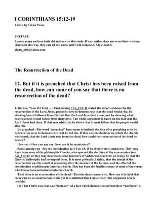 I CORITHIAS 15:12-19 
Edited by Glenn Pease 
PREFACE 
I quote many authors both old and new in this study. If any author does not want their wisdom 
shared in this way, they can let me know and I will remove it. My e-mail is 
glenn_p86@yahoo.com 
The Resurrection of the Dead 
12. But if it is preached that Christ has been raised from 
the dead, how can some of you say that there is no 
resurrection of the dead? 
1. Barnes, “ow if Christ ... - Paul, having 1Co_15:1-11 stated the direct evidence for the 
resurrection of the Lord Jesus, proceeds here to demonstrate that the dead would rise, by 
showing how it followed from the fact that the Lord Jesus had risen, and by showing what 
consequences would follow from denying it. The whole argument is based on the fact that the 
Lord Jesus had risen. If that was admitted, he shows that it must follow that his people would 
also rise. 
Be preached - The word “preached” here seems to include the idea of so preaching as to be 
believed; or so as to demonstrate that he did rise. If this was the doctrine on which the church 
was based, that the Lord Jesus rose from the dead, how could the resurrection of the dead be 
denied? 
How say - How can any say; how can it be maintained? 
Some among you - See the introduction to 1 Cor. 15. Who these were is unknown. They may 
have been some of the philosophic Greeks, who spurned the doctrine of the resurrection (see 
Act_17:32); or they may have been some followers of Sadducean teachers; or it may be that the 
Gnostic philosophy had corrupted them. It is most probable, I think, that the denial of the 
resurrection was the result of reasoning after the manner of the Greeks, and the effect of the 
introduction of philosophy into the church. This has been the fruitful source of most of the errors 
which have been introduced into the church. 
That there is no resurrection of the dead - That the dead cannot rise. How can it be held that 
there can be no resurrection, while yet it is admitted that Christ rose? The argument here is 
twofold: 
(1) That Christ rose was one “instance” of a fact which demonstrated that there “had been” a 
 