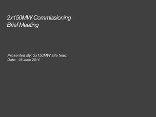 2x150MW Commissioning
Brief Meeting
Presented By: 2x150MW site team
Date: 05 June 2014
 