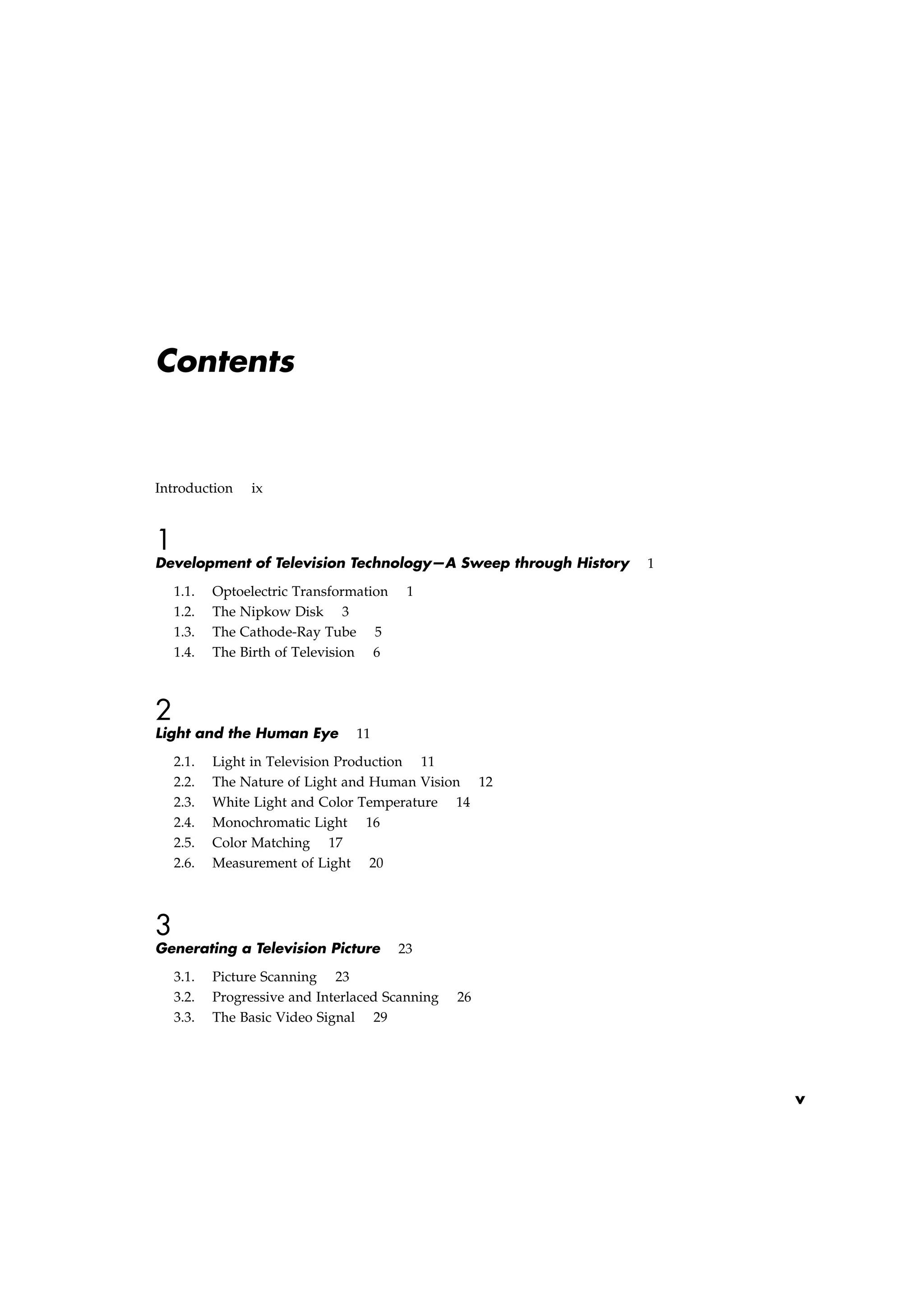 Contents
Introduction ix
1
Development of Television Technology—A Sweep through History 1
1.1. Optoelectric Transformation 1
1.2. The Nipkow Disk 3
1.3. The Cathode-Ray Tube 5
1.4. The Birth of Television 6
2
Light and the Human Eye 11
2.1. Light in Television Production 11
2.2. The Nature of Light and Human Vision 12
2.3. White Light and Color Temperature 14
2.4. Monochromatic Light 16
2.5. Color Matching 17
2.6. Measurement of Light 20
3
Generating a Television Picture 23
3.1. Picture Scanning 23
3.2. Progressive and Interlaced Scanning 26
3.3. The Basic Video Signal 29
v
 